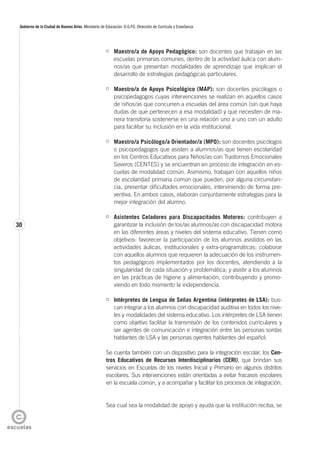30
Gobierno de la Ciudad de Buenos Aires. Ministerio de Educación. D.G.P.E. Dirección de Currícula y Enseñanza
Maestro/a de Apoyo Pedagógico: son docentes que trabajan en las
escuelas primarias comunes, dentro de la actividad áulica con alum-
nos/as que presentan modalidades de aprendizaje que implican el
desarrollo de estrategias pedagógicas particulares.
Maestro/a de Apoyo Psicológico (MAP): son docentes psicólogos o
psicopedagogos cuyas intervenciones se realizan en aquellos casos
de niños/as que concurren a escuelas del área común (sin que haya
dudas de que pertenecen a esa modalidad) y que necesiten de ma-
nera transitoria sostenerse en una relación uno a uno con un adulto
para facilitar su inclusión en la vida institucional.
Maestro/a Psicólogo/a Orientador/a (MPO): son docentes psicólogos
o psicopedagogos que asisten a alumnos/as que tienen escolaridad
en los Centros Educativos para Niños/as con Trastornos Emocionales
Severos (CENTES) y se encuentran en proceso de integración en es-
cuelas de modalidad común. Asimismo, trabajan con aquellos niños
de escolaridad primaria común que pueden, por alguna circunstan-
cia, presentar dificultades emocionales, interviniendo de forma pre-
ventiva. En ambos casos, elaboran conjuntamente estrategias para la
mejor integración del alumno.
Asistentes Celadores para Discapacitados Motores: contribuyen a
garantizar la inclusión de los/as alumnos/as con discapacidad motora
en las diferentes áreas y niveles del sistema educativo. Tienen como
objetivos: favorecer la participación de los alumnos asistidos en las
actividades áulicas, institucionales y extra-programáticas; colaborar
con aquellos alumnos que requieren la adecuación de los instrumen-
tos pedagógicos implementados por los docentes, atendiendo a la
singularidad de cada situación y problemática; y asistir a los alumnos
en las prácticas de higiene y alimentación, contribuyendo y promo-
viendo en todo momento la independencia.
Intérpretes de Lengua de Señas Argentina (intérpretes de LSA): bus-
can integrar a los alumnos con discapacidad auditiva en todos los nive-
les y modalidades del sistema educativo. Los intérpretes de LSA tienen
como objetivo facilitar la transmisión de los contenidos curriculares y
ser agentes de comunicación e integración entre las personas sordas
hablantes de LSA y las personas oyentes hablantes del español.
Se cuenta también con un dispositivo para la integración escolar, los Cen-
tros Educativos de Recursos Interdisciplinarios (CERI), que brindan sus
servicios en Escuelas de los niveles Inicial y Primario en algunos distritos
escolares. Sus intervenciones están orientadas a evitar fracasos escolares
en la escuela común, y a acompañar y facilitar los procesos de integración.
Sea cual sea la modalidad de apoyo y ayuda que la institución reciba, se
 