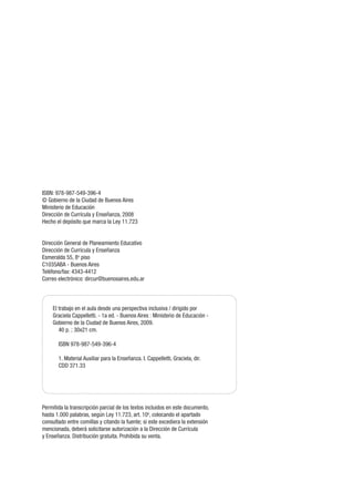 ISBN: 978-987-549-396-4
© Gobierno de la Ciudad de Buenos Aires
Ministerio de Educación
Dirección de Currícula y Enseñanza, 2008
Hecho el depósito que marca la Ley 11.723
Dirección General de Planeamiento Educativo
Dirección de Currícula y Enseñanza
Esmeralda 55, 8o
piso
C1035ABA - Buenos Aires
Teléfono/fax: 4343-4412
Correo electrónico: dircur@buenosaires.edu.ar
Permitida la transcripción parcial de los textos incluidos en este documento,
hasta 1.000 palabras, según Ley 11.723, art. 10o
, colocando el apartado
consultado entre comillas y citando la fuente; si este excediera la extensión
mencionada, deberá solicitarse autorización a la Dirección de Currícula
y Enseñanza. Distribución gratuita. Prohibida su venta.
El trabajo en el aula desde una perspectiva inclusiva / dirigido por
Graciela Cappelletti. - 1a ed. - Buenos Aires : Ministerio de Educación -
Gobierno de la Ciudad de Buenos Aires, 2009.
40 p. ; 30x21 cm.
ISBN 978-987-549-396-4
1. Material Auxiliar para la Enseñanza. I. Cappelletti, Graciela, dir.
CDD 371.33
 
