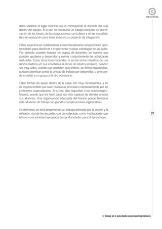 El trabajo en el aula desde una perspectiva inclusiva
31
debe valorizar el lugar cenrtral que le corresponde al docente del aula
dentro del equipo. A la vez, es necesario un trabajo conjunto de planifi-
cación de las tareas, de las adaptaciones curriculares y de las modalida-
des de evaluación para tener éxito en un proyecto de integración.
Estas experiencias colaborativas e interdisciplinarias proporcionan opor-
tunidades para planificar e implementar nuevas estrategias en las aulas.
Por ejemplo, pueden trabajar en duplas de docentes, de manera que
puedan ayudarse a desarrollar y valorar conjuntamente las actividades
realizadas. Estas situaciones laborales, si se dan entre maestros de una
misma materia y/o que enseñan a alumnos de edades similares, pueden
ser muy útiles, puesto que permiten que ambos, de forma colaborativa,
puedan planificar juntos la unidad de trabajo por desarrollar, o uno pue-
de enseñar a un grupo y el otro observarlo.
Estas formas de apoyo dentro de la clase son muy convenientes, y no
es imprescindible que sean realizadas principal o exclusivamente por los
profesores especializados. A su vez, dan seguridad a los maestros/pro-
fesores, puesto que los hace cada vez más capaces de atender a todos
sus alumnos. Una organización adecuada del horario puede favorecer
esta situación de trabajo sin grandes complicaciones organizativas.
En definitiva, se está proponiendo un trabajo animado por la acción y la
reflexión, donde las escuelas son consideradas como instituciones que
ofrecen una variedad apropiada de oportunidades para el aprendizaje.
 