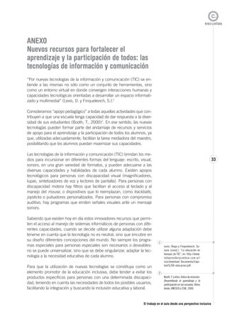 El trabajo en el aula desde una perspectiva inclusiva
33
ANEXO
Nuevos recursos para fortalecer el
aprendizaje y la participación de todos: las
tecnologías de información y comunicación
“Por nuevas tecnologías de la información y comunicación (TIC) se en-
tiende a las mismas no sólo como un conjunto de herramientas, sino
como un entorno virtual en donde convergen interacciones humanas y
capacidades tecnológicas orientadas a desarrollar un espacio informati-
zado y multimedial” (Levis, D. y Finquelevich, S.).1
Consideramos “apoyo pedagógico” a todas aquellas actividades que con-
tribuyen a que una escuela tenga capacidad de dar respuesta a la diver-
sidad de sus estudiantes (Booth, T., 2000)2
. En ese sentido, las nuevas
tecnologías pueden formar parte del andamiaje de recursos y servicios
de apoyo para el aprendizaje y la participación de todos los alumnos, ya
que, utilizadas adecuadamente, facilitan la tarea mediadora del maestro,
posibilitando que los alumnos puedan maximizar sus capacidades.
Las tecnologías de la información y comunicación (TIC) brindan los me-
dios para incursionar en diferentes formas del lenguaje: escrito, visual,
sonoro, en una gran variedad de formatos, y pueden adecuarse a las
diversas capacidades y habilidades de cada alumno. Existen apoyos
tecnológicos para personas con discapacidad visual (magnificadores,
lupas, sintetizadores de voz y lectores de pantalla). Para personas con
discapacidad motora hay filtros que facilitan el acceso al teclado y al
manejo del mouse, o dispositivos que lo reemplazan, como trackballs,
joysticks o pulsadores personalizados. Para personas con compromiso
auditivo, hay programas que emiten señales visuales ante un mensaje
sonoro.
Sabiendo que existen hoy en día estos innovadores recursos que permi-
ten el acceso al manejo de sistemas informáticos de personas con dife-
rentes capacidades, cuando se decide utilizar alguna adaptación debe
tenerse en cuenta que la tecnología no es neutral, sino que encubre en
su diseño diferentes concepciones del mundo. No siempre los progra-
mas especiales para personas especiales son necesarios o deseables:
no se puede universalizar, sino que se debe singularizar, adaptar la tec-
nología a la necesidad educativa de cada alumno.
Para que la utilización de nuevas tecnologías se constituya como un
elemento promotor de la educación inclusiva, debe tender a evitar los
productos específicos para personas con una determinada discapaci-
dad, teniendo en cuenta las necesidades de todos los posibles usuarios,
facilitando la integración y buscando la inclusión educativa y laboral.
1
Levis, Diego y Finquielevich, Su-
sana (coord.). “La educación en
tiempos de TIC”, en: http://www.
redaprenderycambiar.com.ar/
cice/download Documenta/Capi-
tulo%20E-educacion.pdf.
2
Booth,T.yotros.Índicedeinclusión.
Desarrollando el aprendizaje y la
participación en las escuelas. Reino
Unido, UNESCO y CSIE, 2000.
 