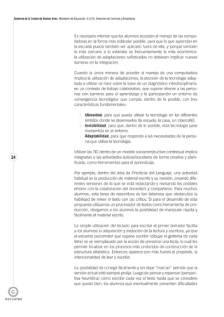 34
Gobierno de la Ciudad de Buenos Aires. Ministerio de Educación. D.G.P.E. Dirección de Currícula y Enseñanza
Es necesario intentar que los alumnos accedan al manejo de las compu-
tadoras en la forma más estándar posible, para que lo que aprendan en
la escuela pueda también ser aplicado fuera de ella, y porque también
lo más cercano a lo estándar es frecuentemente lo más económico:
la utilización de adaptaciones sofisticadas no debieran implicar nuevas
barreras en la integración.
Cuando la única manera de acceder al manejo de una computadora
implica la utilización de adaptaciones, la decisión de la tecnología adap-
tada a utilizar se hará sobre la base de un diagnóstico interdisciplinario,
en un contexto de trabajo colaborativo, que supone ofrecer a las perso-
nas con barreras para el aprendizaje y la participación un entorno de
convergencia tecnológica que cumpla, dentro de lo posible, con tres
características fundamentales:
- Ubicuidad, para que pueda utilizar la tecnología en los diferentes
ámbitos donde se desenvuelva (la escuela, la casa, un cibercafé).
- Invisibilidad, para que, dentro de lo posible, esta tecnología pase
inadvertida en el entorno.
- Adaptabilidad, para que responda a las necesidades de la perso-
na que utiliza la tecnología.
Utilizar las TIC dentro de un modelo socioconstructivo contextual implica
integrarlas a las actividades áulicas/escolares de forma creativa y plani-
ficada, como herramientas para el aprendizaje.
Por ejemplo, dentro del área de Prácticas del Lenguaje, una actividad
habitual es la producción de material escrito y su revisión, creando dife-
rentes versiones de lo que se está redactando y revisando los posibles
errores con la colaboración del docente/s y compañeros. Para muchos
alumnos, esta tarea de reescritura es tan laboriosa que obstaculiza la
habilidad de releer el texto con ojo crítico. Si para el desarrollo de esta
propuesta utilizamos un procesador de textos como herramienta de pro-
ducción, otorgamos a los alumnos la posibilidad de manipular rápida y
fácilmente el material escrito.
La simple utilización del teclado para escribir el primer borrador facilita
a los alumnos la adquisición y evolución de la lectura y escritura, ya que
el esfuerzo psicomotor que supone escribir (dibujar el grafema de cada
letra) se ve reemplazado por la acción de presionar una tecla, lo cual les
permite focalizar en los procesos más profundos de construcción de la
estructura alfabética. Entonces aparece con más fuerza el propósito, la
intencionalidad de leer y escribir.
La posibilidad de corregir fácilmente y sin dejar “marcas” permite que la
versión actual esté siempre prolija. Luego de pensar y repensar (perspec-
tiva heurística) cómo escribir cada vez el texto hasta que se considere
que quedó bien, los alumnos que eventualmente presenten dificultades
 