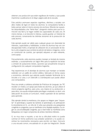 El trabajo en el aula desde una perspectiva inclusiva
35
obtienen una producción que están orgullosos de mostrar, y que puede
imprimirse o publicarse en el blog o página web de la escuela.
Esta práctica promueve aspectos cognitivos, afectivos y sociales con
altos niveles de logro en todos los alumnos: la computadora facilita a
todos pensar sobre el mismo proceso de escritura, filtrando las supues-
tas desprolijidades y las “letras feas”, otorgando medios para que la co-
rrección sea fácil y se hagan visibles las capacidades de cada uno. Al
mismo tiempo, si al docente le interesa, puede guardar un historial de
este proceso, conservando las distintas versiones de la producción de
cada alumno.
Este ejemplo puede ser válido para cualquier grupo con diversidad de
intereses, capacidades y habilidades; si entre los alumnos hay uno con
discapacidad motriz, el ejemplo de utilización de un procesador de tex-
tos (u otro programa que combine la edición de textos e imágenes, como
un constructor de cuentos, por ejemplo) adquiere un valor relevante,
como apoyo.
Frecuentemente, estos alumnos pueden manejar un teclado de manera
estándar, u ocasionalmente con algún filtro para la repetición de teclas
u omisión de pulsaciones breves, opciones que actualmente incluye la
configuración de cualquier computadora hogareña.
Hay experiencias en el abordaje de alumnos que manejan un teclado
estándar con un palillo de control cefálico, fabricado en forma casera
y económica, elemento que además puede trasladar fácilmente de la
escuela a su casa, a un cibercafé o a dondequiera que pueda utilizar
una computadora.
Para esa simple y cotidiana actividad de Prácticas de Lenguaje, las TIC
resultan un medio y un apoyo para todos los alumnos, ya que utilizar el
mismo programa significa, para unos, una mejora en su producción, y
para otros, una ayuda indispensable para llegar a realizarla; es decir, una
adecuación de acceso al currículum, medio superador de las barreras
para aprender.
Otro ejemplo donde la enseñanza y los apoyos se integran para “orques-
tar” el aprendizaje y superar las barreras al aprendizaje y la participación
lo encontramos en G., un niño de 11 años que presenta una paraparesia
congénita no progresiva, que se manifiesta como displejía espástica. Su ori-
gen es una encefalopatía congénita, que a nivel motor se manifiesta como
tetraparesia con mayor compromiso de ambos miembros inferiores.
G. es muy vivaz e inquieto; a raíz de su dificultad motriz no puede
caminar en forma autónoma (usa andador posterior) y no puede co-
ordinar los movimientos necesarios para escribir con lápiz. Concurre
a una escuela común, encuadrado en un plan de integración. Desde
 