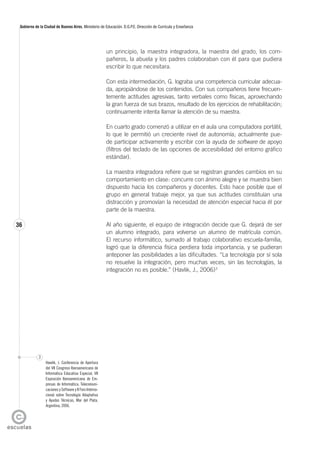 36
Gobierno de la Ciudad de Buenos Aires. Ministerio de Educación. D.G.P.E. Dirección de Currícula y Enseñanza
un principio, la maestra integradora, la maestra del grado, los com-
pañeros, la abuela y los padres colaboraban con él para que pudiera
escribir lo que necesitara.
Con esta intermediación, G. lograba una competencia curricular adecua-
da, apropiándose de los contenidos. Con sus compañeros tiene frecuen-
temente actitudes agresivas, tanto verbales como físicas, aprovechando
la gran fuerza de sus brazos, resultado de los ejercicios de rehabilitación;
continuamente intenta llamar la atención de su maestra.
En cuarto grado comenzó a utilizar en el aula una computadora portátil,
lo que le permitió un creciente nivel de autonomía; actualmente pue-
de participar activamente y escribir con la ayuda de software de apoyo
(filtros del teclado de las opciones de accesibilidad del entorno gráfico
estándar).
La maestra integradora refiere que se registran grandes cambios en su
comportamiento en clase: concurre con ánimo alegre y se muestra bien
dispuesto hacia los compañeros y docentes. Esto hace posible que el
grupo en general trabaje mejor, ya que sus actitudes constituían una
distracción y promovían la necesidad de atención especial hacia él por
parte de la maestra.
Al año siguiente, el equipo de integración decide que G. dejará de ser
un alumno integrado, para volverse un alumno de matrícula común.
El recurso informático, sumado al trabajo colaborativo escuela-familia,
logró que la diferencia física perdiera toda importancia, y se pudieran
anteponer las posibilidades a las dificultades. “La tecnología por sí sola
no resuelve la integración, pero muchas veces, sin las tecnologías, la
integración no es posible.” (Havlik, J., 2006)3
3
Hawlik, J. Conferencia de Apertura
del VII Congreso Iberoamericano de
Informática Educativa Especial, VII
Exposición Iberoamericana de Em-
presas de Informática, Telecomuni-
caciones y Software y II Foro Interna-
cional sobre Tecnología Adaptativa
y Ayudas Técnicas, Mar del Plata,
Argentina, 2006.
 