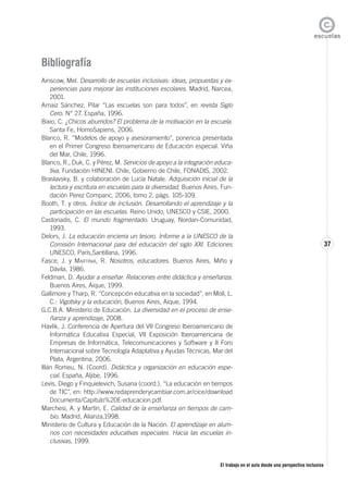 El trabajo en el aula desde una perspectiva inclusiva
37
Bibliografía
Ainscow, Mel. Desarrollo de escuelas inclusivas: ideas, propuestas y ex-
periencias para mejorar las instituciones escolares. Madrid, Narcea,
2001.
Arnaiz Sánchez, Pilar “Las escuelas son para todos”, en revista Siglo
Cero. N° 27. España, 1996.
Bixio, C. ¿Chicos aburridos? El problema de la motivación en la escuela.
Santa Fe, HomoSapiens, 2006.
Blanco, R. “Modelos de apoyo y asesoramiento”, ponencia presentada
en el Primer Congreso Iberoamericano de Educación especial. Viña
del Mar, Chile, 1996.
Blanco, R., Duk, C. y Pérez, M. Servicios de apoyo a la integración educa-
tiva. Fundación HINENI. Chile, Gobierno de Chile, FONADIS, 2002.
Braslavsky, B. y colaboración de Lucía Natale. Adquisición inicial de la
lectura y escritura en escuelas para la diversidad, Buenos Aires, Fun-
dación Perez Companc, 2006, tomo 2, págs. 105-109.
Booth, T. y otros. Índice de inclusión. Desarrollando el aprendizaje y la
participación en las escuelas. Reino Unido, UNESCO y CSIE, 2000.
Castoriadis, C. El mundo fragmentado. Uruguay, Nordan-Comunidad,
1993.
Delors, J. La educación encierra un tesoro. Informe a la UNESCO de la
Comisión Internacional para del educación del siglo XXI. Ediciones
UNESCO, París,Santillana, 1996.
Fasce, J. y MARTINIA, R. Nosotros, educadores. Buenos Aires, Miño y
Dávila, 1986.
Feldman, D. Ayudar a enseñar. Relaciones entre didáctica y enseñanza.
Buenos Aires, Aique, 1999.
Gallimore y Tharp, R. “Concepción educativa en la sociedad”, en Moll, L.
C.: Vigotsky y la educación, Buenos Aires, Aique, 1994.
G.C.B.A. Ministerio de Educación. La diversidad en el proceso de ense-
ñanza y aprendizaje, 2008.
Havlik, J. Conferencia de Apertura del VII Congreso Iberoamericano de
Informática Educativa Especial, VII Exposición Iberoamericana de
Empresas de Informática, Telecomunicaciones y Software y II Foro
Internacional sobre Tecnología Adaptativa y Ayudas Técnicas, Mar del
Plata, Argentina, 2006.
Illán Romeu, N. (Coord). Didáctica y organización en educación espe-
cial. España, Aljibe, 1996.
Levis, Diego y Finquielevich, Susana (coord.). “La educación en tiempos
de TIC”, en: http://www.redaprenderycambiar.com.ar/cice/download
Documenta/Capitulo%20E-educacion.pdf.
Marchesi, A. y Martín, E. Calidad de la enseñanza en tiempos de cam-
bio. Madrid, Alianza,1998.
Ministerio de Cultura y Educación de la Nación. El aprendizaje en alum-
nos con necesidades educativas especiales. Hacia las escuelas in-
clusivas, 1999.
 