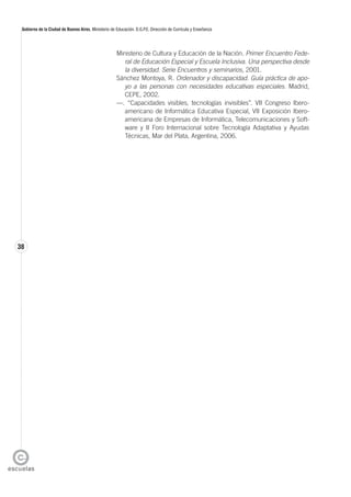 38
Gobierno de la Ciudad de Buenos Aires. Ministerio de Educación. D.G.P.E. Dirección de Currícula y Enseñanza
Ministerio de Cultura y Educación de la Nación. Primer Encuentro Fede-
ral de Educación Especial y Escuela Inclusiva. Una perspectiva desde
la diversidad. Serie Encuentros y seminarios, 2001.
Sánchez Montoya, R. Ordenador y discapacidad. Guía práctica de apo-
yo a las personas con necesidades educativas especiales. Madrid,
CEPE, 2002.
—. “Capacidades visibles, tecnologías invisibles”. VII Congreso Ibero-
americano de Informática Educativa Especial, VII Exposición Ibero-
americana de Empresas de Informática, Telecomunicaciones y Soft-
ware y II Foro Internacional sobre Tecnología Adaptativa y Ayudas
Técnicas, Mar del Plata, Argentina, 2006.
 