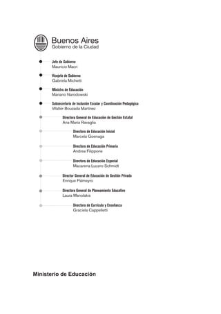 Jefe de Gobierno
Mauricio Macri
Vicejefa de Gobierno
Gabriela Michetti
Ministro de Educación
Mariano Narodowski
Subsecretario de Inclusión Escolar y Coordinación Pedagógica
Walter Bouzada Martínez
Directora General de Educación de Gestión Estatal
Ana María Ravaglia
Directora de Educación Inicial
Marcela Goenaga
Directora de Educación Primaria
Andrea Filippone
Directora de Educación Especial
Macarena Lucero Schmidt
Director General de Educación de Gestión Privada
Enrique Palmeyro
Directora General de Planeamiento Educativo
Laura Manolakis
Directora de Currícula y Enseñanza
Graciela Cappelletti
Ministerio de Educación
 