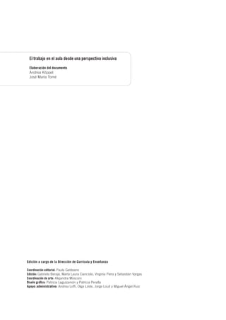 El trabajo en el aula desde una perspectiva inclusiva
Elaboración del documento
Andrea Köppel
José María Tomé
Edición a cargo de la Dirección de Currícula y Enseñanza
Coordinación editorial: Paula Galdeano
Edición: Gabriela Berajá, María Laura Cianciolo, Virginia Piera y Sebastián Vargas
Coordinación de arte: Alejandra Mosconi
Diseño gráfico: Patricia Leguizamón y Patricia Peralta
Apoyo administrativo: Andrea Loffi, Olga Loste, Jorge Louit y Miguel Ángel Ruiz
 