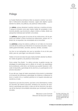 El trabajo en el aula desde una perspectiva inclusiva
5
5
Prólogo
La Ciudad Autónoma de Buenos Aires se propone construir una socie-
dad e instituciones educativas inclusivas. Lograr este objetivo supone
abordar los valores, las políticas y las prácticas institucionales.
Los valores, porque atraviesan nuestras creencias y nuestras acciones.
Y porque la inclusión como valor implica hablar de sociedades e insti-
tuciones plurales, que reconocen y alojan a todos y a todas, desde una
perspectiva individual pero también comunitaria.
Las políticas, porque guían el accionar de las instituciones y de las per-
sonas que habitan y hacen funcionar las instituciones; porque son, in-
tentan ser, la respuesta a las necesidades de la comunidad.
Las prácticas, porque los valores y políticas no son tales sin el accionar
concreto de los actores que intervienen en el proceso educativo: respon-
sables gubernamentales, docentes, alumnos, familias, sociedad.
Los tres no son excluyentes sino que se necesitan el uno al otro para
existir, para ser, para lograr una educación inclusiva.
Hablar en función de estos tres ejes implica también abordar los diferen-
tes niveles de gestión y de prácticas involucrados.
Como señala Tony Booth: “La oferta curricular, la gestión escolar, las
estrategias de aprendizaje que se utilizan en el aula y las expectativas
de los profesores, entre otros, son factores que pueden favorecer o difi-
cultar el desarrollo y aprendizaje de los alumnos y su participación en el
proceso educativo.”*
Es por ello que, luego de haber presentado el documento La diversidad
en el proceso de enseñanza y aprendizaje, los invitamos a reflexionar en
torno a nuestro rol y a nuestras prácticas en el espacio educativo por
excelencia, el aula.
Esperamos que este documento, que tiene como destinatarios a todos
los docentes del sistema educativo, fortalezca los procesos de ense-
ñanza y aprendizaje para todos y cada uno de los alumnos y las alum-
nas de las diversas comunidades educativas que constituyen nuestras
escuelas.
Macarena Lucero Schmidt
Dirección de Educación Especial
*
Tony Booth y Mel Ainscow. Índi-
ce de inclusión. Desarrollando el
aprendizaje y la participación en
las escuela. UNESCO-CSIE, 2000.
www.unesco.cl
 