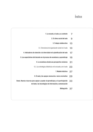 1. La escuela, el aula y su contexto
2. El clima social del aula
3. Trabajo colaborativo
3.1. Estructuras de organización social en el aula
4. Indicadores de atención a la diversidad en la planificación del aula
5. Las expectativas del docente en el proceso de enseñanza y aprendizaje
6. La enseñanza desde una perspectiva inclusiva
6.1. Las estrategias didácticas en la escuela y en el aula
7. Modelo holístico
8. El aula y los apoyos necesarios: marco normativo
Anexo. Nuevos recursos para apoyar y ayudar al aprendizaje y a la participación
de todos: las tecnologías de información y comunicación
Bibliografía
Índice
7
9
13
13
17
19
21
23
27
29
33
37
 