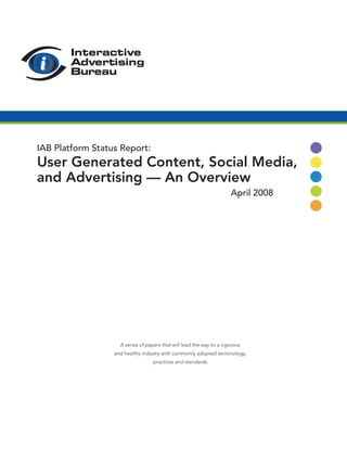 IAB Platform Status Report:
User Generated Content, Social Media,
and Advertising — An Overview
                                                                      April 2008




                    A series of papers that will lead the way to a vigorous
                  and healthy industry with commonly adopted terminology,
                                   practices and standards.
 