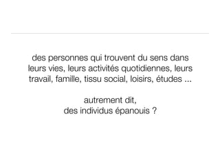 des personnes qui trouvent du sens dans leurs vies, leurs activités quotidiennes, leurs travail, famille, tissu social, loisirs, études ... autrement dit, des individus épanouis ? 