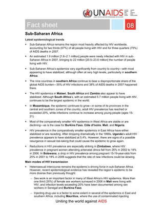 Fact sheet                                                                         08
Sub-Saharan Africa
Latest epidemiological trends
   Sub-Saharan Africa remains the region most heavily affected by HIV worldwide,
   accounting for two thirds (67%) of all people living with HIV and for three quarters (75%)
   of AIDS deaths in 2007.
   An estimated 1.9 million [1.6–2.1 million] people were newly infected with HIV in sub-
   Saharan Africa in 2007, bringing to 22 million [20.5–23.6 million] the number of people
   living with HIV.
   Sub-Saharan Africa’s epidemics vary significantly from country to country—with most
   appearing to have stabilized, although often at very high levels, particularly in southern
   Africa.
   The nine countries in southern Africa continue to bear a disproportionate share of the
   global AIDS burden—35% of HIV infections and 38% of AIDS deaths in 2007 happened
   there.
   The HIV epidemics in Malawi, South Africa and Zambia also appear to have
   stabilized. Although South Africa’s, with an estimated 5.7 million people living with HIV,
   continues to be the largest epidemic in the world.
   In Mozambique, the epidemic continues to grow—in some of its provinces in the
   central and southern zones of the country, adult HIV prevalence has reached or
   exceeded 20%, while infections continue to increase among young people (ages 15-
   21).
   Most of the comparatively smaller HIV epidemics in West Africa are stable or are
   declining—as is the case for Burkina Faso, Côte d’Ivoire, Mali, and Nigeria.
   HIV prevalence in the comparatively smaller epidemics in East Africa have either
   stabilized or are receding. After dropping dramatically in the 1990s, Uganda’s adult HIV
   prevalence appears to have stabilized at 5.4%. However, there are signs of a possible
   resurgence in sexual risk-taking that could cause the epidemic to grow again.
   Reductions in HIV prevalence are especially striking in Zimbabwe, where HIV
   prevalence in pregnant women attending antenatal clinics fell from 26% in 2002 to 18%
   in 2006. In Botswana, a drop in HIV prevalence among pregnant 15-19-year-olds from
   25% in 2001 to 18% in 2006 suggests that the rate of new infections could be slowing.
Main modes of HIV transmission
   Heterosexual intercourse remains the epidemic’s driving force in sub-Saharan Africa.
   However, recent epidemiological evidence has revealed the region’s epidemic to be
   more diverse than previously thought:
   − Sex work is an important factor in many of West Africa’s HIV epidemics. More than
     one third (35%) of female sex workers surveyed in 2006 in Mali were living with
     HIV, and infection levels exceeding 20% have been documented among sex
     workers in Senegal and Burkina Faso.
   − Injecting drug use is a factor to some extent in several of the epidemics in East and
     southern Africa, including Mauritius, where the use of contaminated injecting
                        Uniting the world against AIDS
 