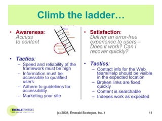 Climb the ladder… Awareness :  Access  to content Tactics : Speed and reliability of the framework must be high Information must be accessible to qualified users  Adhere to guidelines for accessibility Marketing your site  Satisfaction :  Deliver an error-free experience to users – Does it work? Can I recover quickly? Tactics : Contact info for the Web team/Help should be visible in the expected location  Broken links are fixed quickly Content is searchable Indexes work as expected 