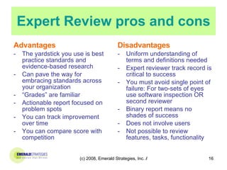 Expert Review pros and cons Advantages The yardstick you use is best practice standards and evidence-based research Can pave the way for embracing standards across your organization “ Grades” are familiar  Actionable report focused on problem spots You can track improvement over time You can compare score with competition  Disadvantages Uniform understanding of terms and definitions needed Expert reviewer track record is critical to success You must avoid single point of failure: For two-sets of eyes use software inspection OR second reviewer Binary report means no shades of success Does not involve users Not possible to review features, tasks, functionality 