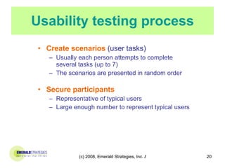 Usability testing process Create scenarios  (user tasks) Usually each person attempts to complete several tasks (up to 7) The scenarios are presented in random order   Secure participants Representative of typical users Large enough number to represent typical users 