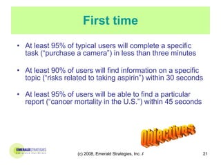First time At least 95% of typical users will complete a specific task (“purchase a camera”) in less than three minutes At least 90% of users will find information on a specific topic (“risks related to taking aspirin”) within 30 seconds At least 95% of users will be able to find a particular report (“cancer mortality in the U.S.”) within 45 seconds Objectives 