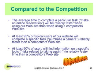 Compared to the Competition The average time to complete a particular task (“make an airline reservation”) will be reliably faster when using our Web site than when using a competitors Web site At least 95% of typical users of our website will complete a specific task (“purchase a camera”) reliably faster than a competitors Web site At least 90% of users will find information on a specific topic (“risks related to taking aspirin”) in reliably  faster  time than a competitors Web site Objectives 
