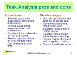 Task Analysis pros and cons Advantages Software automates measures of time, clicks and success  Think-aloud method reveals cues on user preferences Good results possible with as few as 8 testers Results helps you focus on what matters most Can be repeated over time Disadvantages Must set up software test correctly to collect data Remote testing format hides visual cues Selecting no less than 8 testers critical Selection bias possible without good screening Deeper review of content and navigation missing One shot test limits impact 