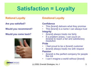 Satisfaction = Loyalty Rational Loyalty Are you satisfied? Would you recommend? Would you come back? Emotional Loyalty Confidence This {brand} delivers what they promise This {brand} is a name I can always trust Integrity {brand} always treats me fairly If a problem arises, I can count on {brand} to reach a fair and satisfactory resolution Pride  I feel proud to be a {brand} customer {brand} always treats me with respect Passion {brand} is the perfect company for people like me I can’t imagine a world without {brand} 