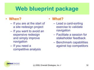 Web blueprint package When? If you are at the start of a site redesign project  If you want to avoid an expensive redesign and simply improve navigation If you need a competitive analysis What? Lead a card-sorting exercise to validate navigation  Facilitate a session for stakeholder feedback  Benchmark capabilities against top competitors  