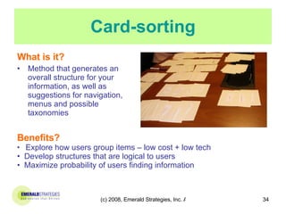 Card-sorting What is it? Method that generates an overall structure for your information, as well as suggestions for navigation, menus and possible taxonomies Benefits? Explore how users group items – low cost + low tech Develop structures that are logical to users Maximize probability of users finding information 
