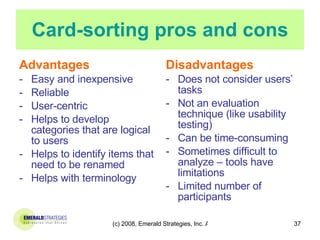 Card-sorting pros and cons Advantages Easy and inexpensive Reliable User-centric Helps to develop categories that are logical to users Helps to identify items that need to be renamed Helps with terminology Disadvantages Does not consider users’ tasks Not an evaluation technique (like usability testing) Can be time-consuming Sometimes difficult to analyze – tools have limitations Limited number of participants 