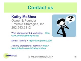 Contact us Kathy McShea Owner & Founder Emerald Strategies, Inc. 202.543.2112 Web Management & Marketing ~   http:// www.emeraldstrategies.net Media Training ~   http:// www.prclinic.com Join my professional network ~   http:// www.linkedin.com/in/kathymcshea   