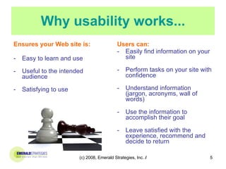 Why usability works... Ensures your Web site is: Easy to learn and use Useful to the intended audience Satisfying to use Users can: Easily find information on your site Perform tasks on your site with confidence Understand information (jargon, acronyms, wall of words) Use the information to accomplish their goal Leave satisfied with the experience, recommend and decide to return 