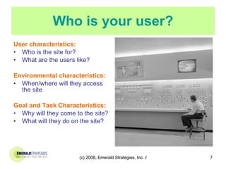 Who is your user? User characteristics: Who is the site for? What are the users like? Environmental characteristics: When/where will they access the site Goal and Task Characteristics: Why will they come to the site? What will they do on the site?  