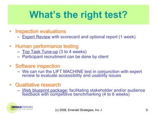 What’s the right test? Inspection evaluations Expert Review  with scorecard and optional report (1 week) Human performance testing Top Task Tune-up  (3 to 4 weeks) Participant recruitment can be done by client Software inspection We can run the LIFT MACHINE test in conjunction with expert review to evaluate accessibility and usability issues Qualitative research Web blueprint package ; facilitating stakeholder and/or audience feedback with competitive benchmarking (4 to 6 weeks) 