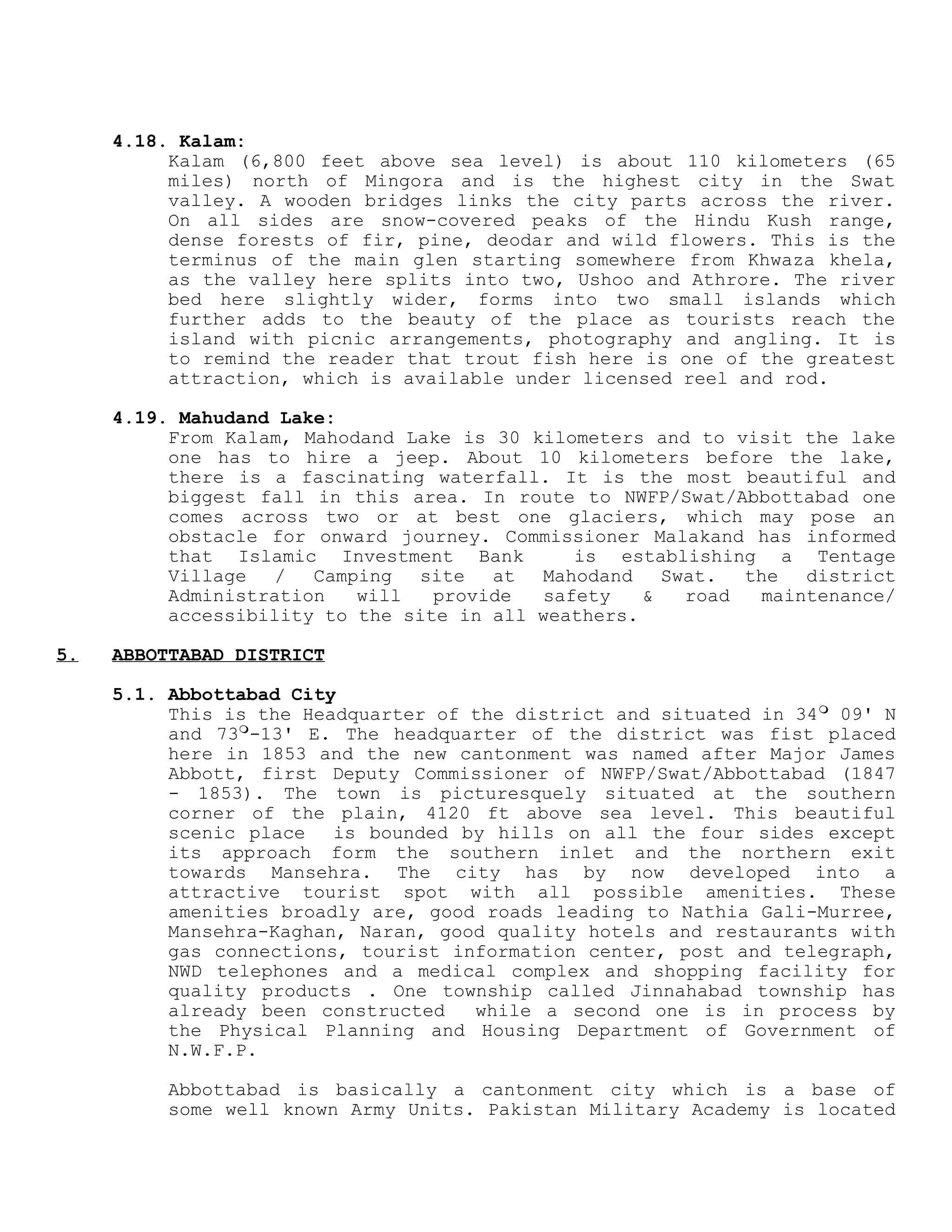 4.18. Kalam:
Kalam (6,800 feet above sea level) is about 110 kilometers (65
miles) north of Mingora and is the highest city in the Swat
valley. A wooden bridges links the city parts across the river.
On all sides are snow-covered peaks of the Hindu Kush range,
dense forests of fir, pine, deodar and wild flowers. This is the
terminus of the main glen starting somewhere from Khwaza khela,
as the valley here splits into two, Ushoo and Athrore. The river
bed here slightly wider, forms into two small islands which
further adds to the beauty of the place as tourists reach the
island with picnic arrangements, photography and angling. It is
to remind the reader that trout fish here is one of the greatest
attraction, which is available under licensed reel and rod.
4.19. Mahudand Lake:
From Kalam, Mahodand Lake is 30 kilometers and to visit the lake
one has to hire a jeep. About 10 kilometers before the lake,
there is a fascinating waterfall. It is the most beautiful and
biggest fall in this area. In route to NWFP/Swat/Abbottabad one
comes across two or at best one glaciers, which may pose an
obstacle for onward journey. Commissioner Malakand has informed
that Islamic Investment Bank is establishing a Tentage
Village / Camping site at Mahodand Swat. the district
Administration will provide safety & road maintenance/
accessibility to the site in all weathers.
5. ABBOTTABAD DISTRICT
5.1. Abbottabad City
This is the Headquarter of the district and situated in 34
09' N
and 73
-13' E. The headquarter of the district was fist placed
here in 1853 and the new cantonment was named after Major James
Abbott, first Deputy Commissioner of NWFP/Swat/Abbottabad (1847
- 1853). The town is picturesquely situated at the southern
corner of the plain, 4120 ft above sea level. This beautiful
scenic place is bounded by hills on all the four sides except
its approach form the southern inlet and the northern exit
towards Mansehra. The city has by now developed into a
attractive tourist spot with all possible amenities. These
amenities broadly are, good roads leading to Nathia Gali-Murree,
Mansehra-Kaghan, Naran, good quality hotels and restaurants with
gas connections, tourist information center, post and telegraph,
NWD telephones and a medical complex and shopping facility for
quality products . One township called Jinnahabad township has
already been constructed while a second one is in process by
the Physical Planning and Housing Department of Government of
N.W.F.P.
Abbottabad is basically a cantonment city which is a base of
some well known Army Units. Pakistan Military Academy is located
 
