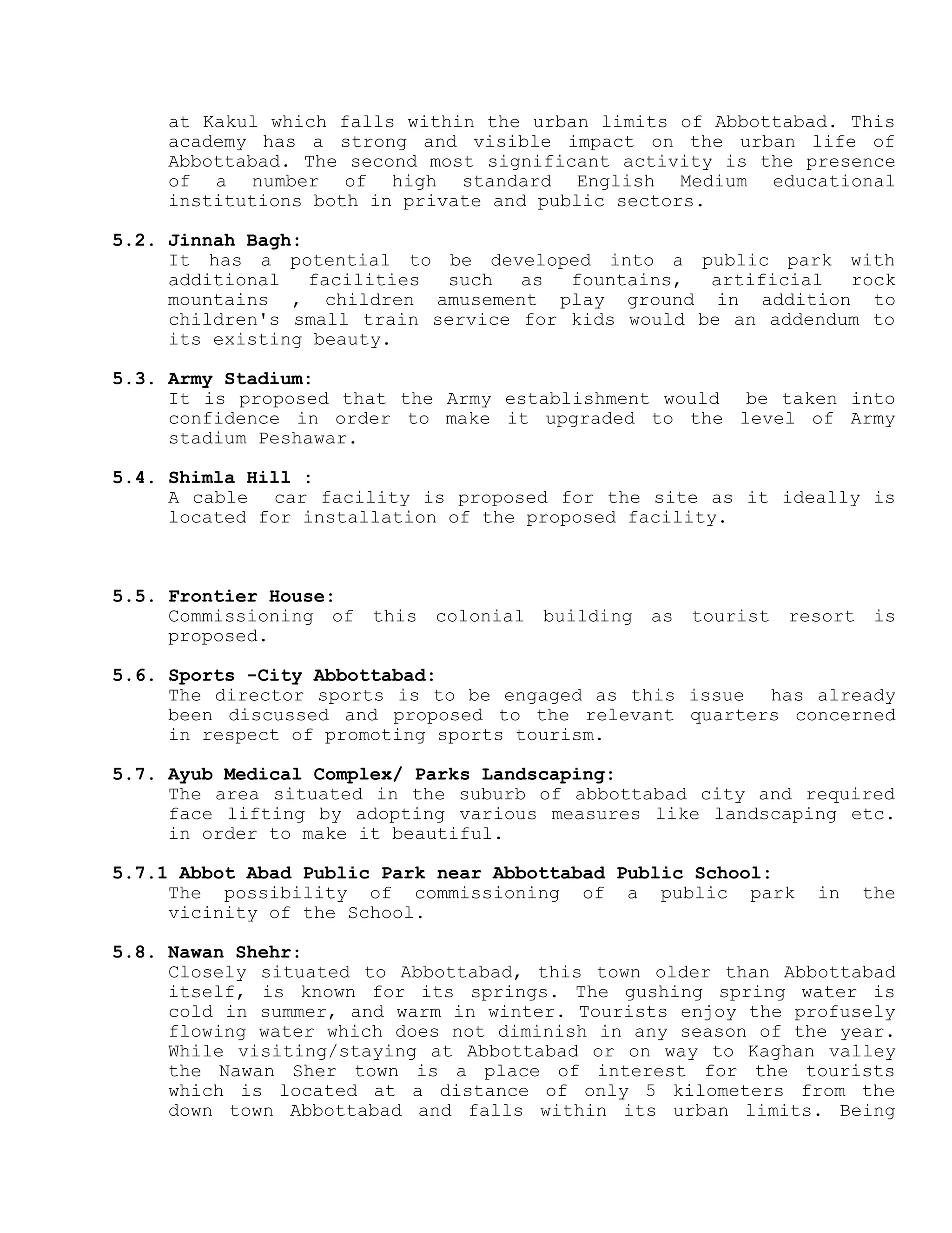 at Kakul which falls within the urban limits of Abbottabad. This
academy has a strong and visible impact on the urban life of
Abbottabad. The second most significant activity is the presence
of a number of high standard English Medium educational
institutions both in private and public sectors.
5.2. Jinnah Bagh:
It has a potential to be developed into a public park with
additional facilities such as fountains, artificial rock
mountains , children amusement play ground in addition to
children's small train service for kids would be an addendum to
its existing beauty.
5.3. Army Stadium:
It is proposed that the Army establishment would be taken into
confidence in order to make it upgraded to the level of Army
stadium Peshawar.
5.4. Shimla Hill :
A cable car facility is proposed for the site as it ideally is
located for installation of the proposed facility.
5.5. Frontier House:
Commissioning of this colonial building as tourist resort is
proposed.
5.6. Sports -City Abbottabad:
The director sports is to be engaged as this issue has already
been discussed and proposed to the relevant quarters concerned
in respect of promoting sports tourism.
5.7. Ayub Medical Complex/ Parks Landscaping:
The area situated in the suburb of abbottabad city and required
face lifting by adopting various measures like landscaping etc.
in order to make it beautiful.
5.7.1 Abbot Abad Public Park near Abbottabad Public School:
The possibility of commissioning of a public park in the
vicinity of the School.
5.8. Nawan Shehr:
Closely situated to Abbottabad, this town older than Abbottabad
itself, is known for its springs. The gushing spring water is
cold in summer, and warm in winter. Tourists enjoy the profusely
flowing water which does not diminish in any season of the year.
While visiting/staying at Abbottabad or on way to Kaghan valley
the Nawan Sher town is a place of interest for the tourists
which is located at a distance of only 5 kilometers from the
down town Abbottabad and falls within its urban limits. Being
 