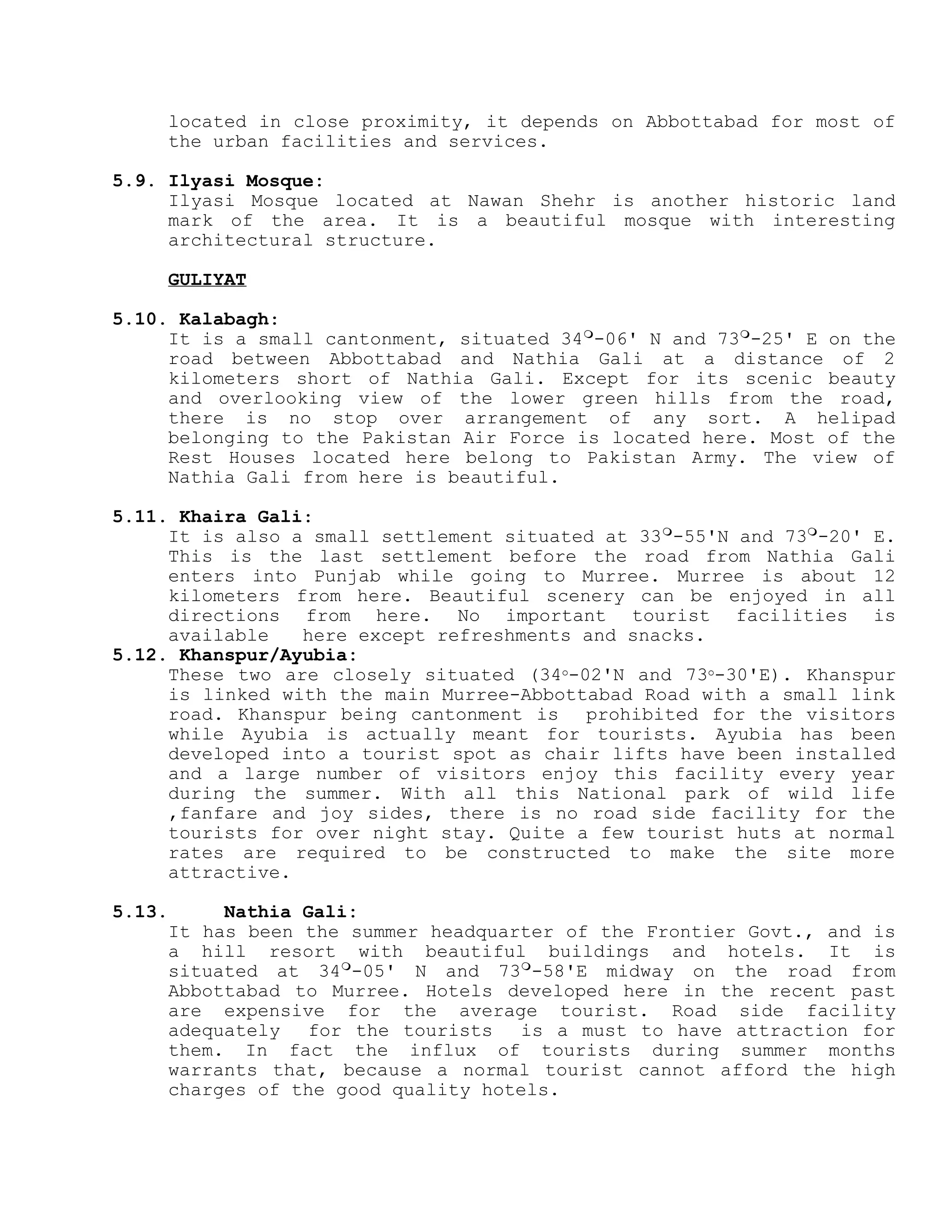 located in close proximity, it depends on Abbottabad for most of
the urban facilities and services.
5.9. Ilyasi Mosque:
Ilyasi Mosque located at Nawan Shehr is another historic land
mark of the area. It is a beautiful mosque with interesting
architectural structure.
GULIYAT
5.10. Kalabagh:
It is a small cantonment, situated 34
-06' N and 73
-25' E on the
road between Abbottabad and Nathia Gali at a distance of 2
kilometers short of Nathia Gali. Except for its scenic beauty
and overlooking view of the lower green hills from the road,
there is no stop over arrangement of any sort. A helipad
belonging to the Pakistan Air Force is located here. Most of the
Rest Houses located here belong to Pakistan Army. The view of
Nathia Gali from here is beautiful.
5.11. Khaira Gali:
It is also a small settlement situated at 33
-55'N and 73
-20' E.
This is the last settlement before the road from Nathia Gali
enters into Punjab while going to Murree. Murree is about 12
kilometers from here. Beautiful scenery can be enjoyed in all
directions from here. No important tourist facilities is
available here except refreshments and snacks.
5.12. Khanspur/Ayubia:
These two are closely situated (34o-02'N and 73o-30'E). Khanspur
is linked with the main Murree-Abbottabad Road with a small link
road. Khanspur being cantonment is prohibited for the visitors
while Ayubia is actually meant for tourists. Ayubia has been
developed into a tourist spot as chair lifts have been installed
and a large number of visitors enjoy this facility every year
during the summer. With all this National park of wild life
,fanfare and joy sides, there is no road side facility for the
tourists for over night stay. Quite a few tourist huts at normal
rates are required to be constructed to make the site more
attractive.
5.13. Nathia Gali:
It has been the summer headquarter of the Frontier Govt., and is
a hill resort with beautiful buildings and hotels. It is
situated at 34
-05' N and 73
-58'E midway on the road from
Abbottabad to Murree. Hotels developed here in the recent past
are expensive for the average tourist. Road side facility
adequately for the tourists is a must to have attraction for
them. In fact the influx of tourists during summer months
warrants that, because a normal tourist cannot afford the high
charges of the good quality hotels.
 