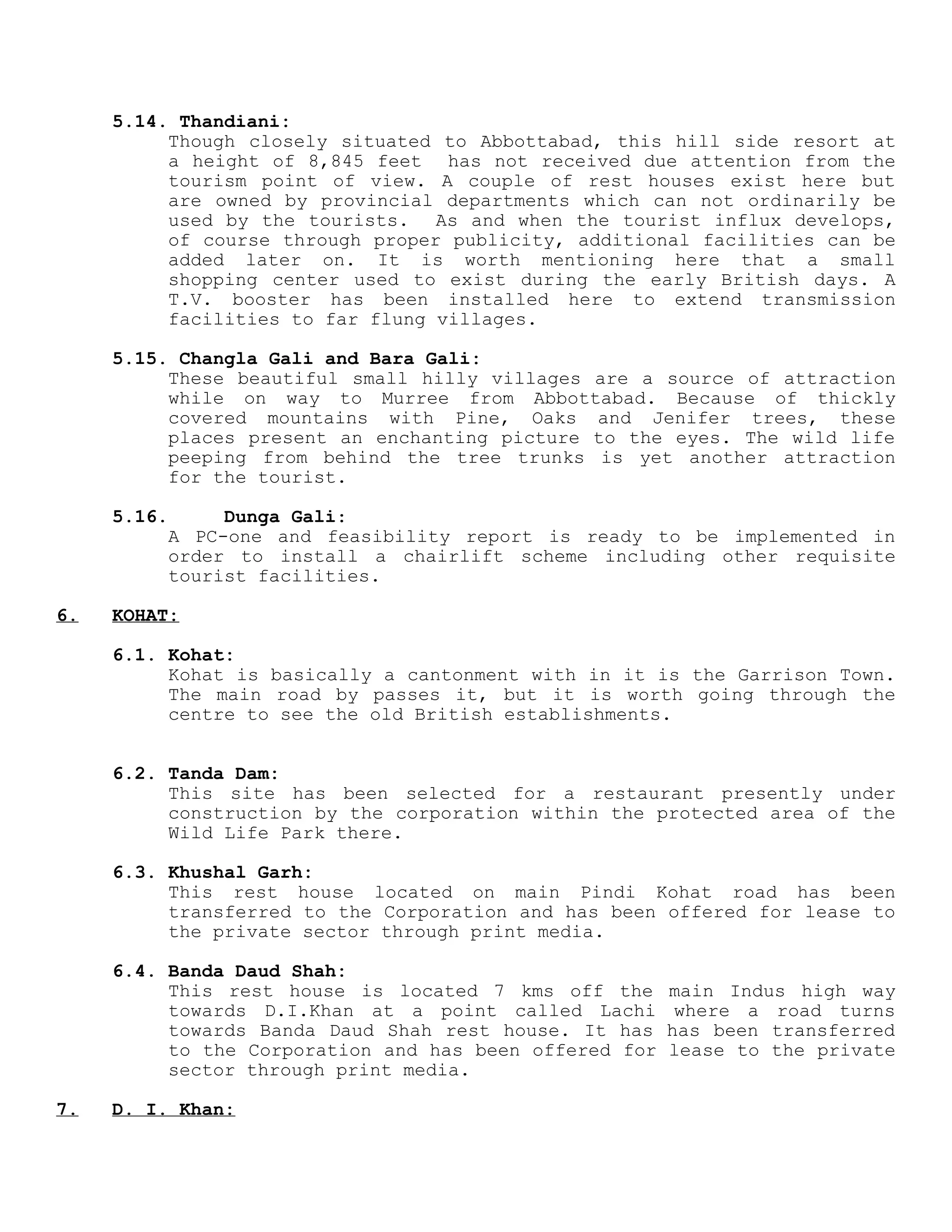 5.14. Thandiani:
Though closely situated to Abbottabad, this hill side resort at
a height of 8,845 feet has not received due attention from the
tourism point of view. A couple of rest houses exist here but
are owned by provincial departments which can not ordinarily be
used by the tourists. As and when the tourist influx develops,
of course through proper publicity, additional facilities can be
added later on. It is worth mentioning here that a small
shopping center used to exist during the early British days. A
T.V. booster has been installed here to extend transmission
facilities to far flung villages.
5.15. Changla Gali and Bara Gali:
These beautiful small hilly villages are a source of attraction
while on way to Murree from Abbottabad. Because of thickly
covered mountains with Pine, Oaks and Jenifer trees, these
places present an enchanting picture to the eyes. The wild life
peeping from behind the tree trunks is yet another attraction
for the tourist.
5.16. Dunga Gali:
A PC-one and feasibility report is ready to be implemented in
order to install a chairlift scheme including other requisite
tourist facilities.
6. KOHAT:
6.1. Kohat:
Kohat is basically a cantonment with in it is the Garrison Town.
The main road by passes it, but it is worth going through the
centre to see the old British establishments.
6.2. Tanda Dam:
This site has been selected for a restaurant presently under
construction by the corporation within the protected area of the
Wild Life Park there.
6.3. Khushal Garh:
This rest house located on main Pindi Kohat road has been
transferred to the Corporation and has been offered for lease to
the private sector through print media.
6.4. Banda Daud Shah:
This rest house is located 7 kms off the main Indus high way
towards D.I.Khan at a point called Lachi where a road turns
towards Banda Daud Shah rest house. It has has been transferred
to the Corporation and has been offered for lease to the private
sector through print media.
7. D. I. Khan:
 