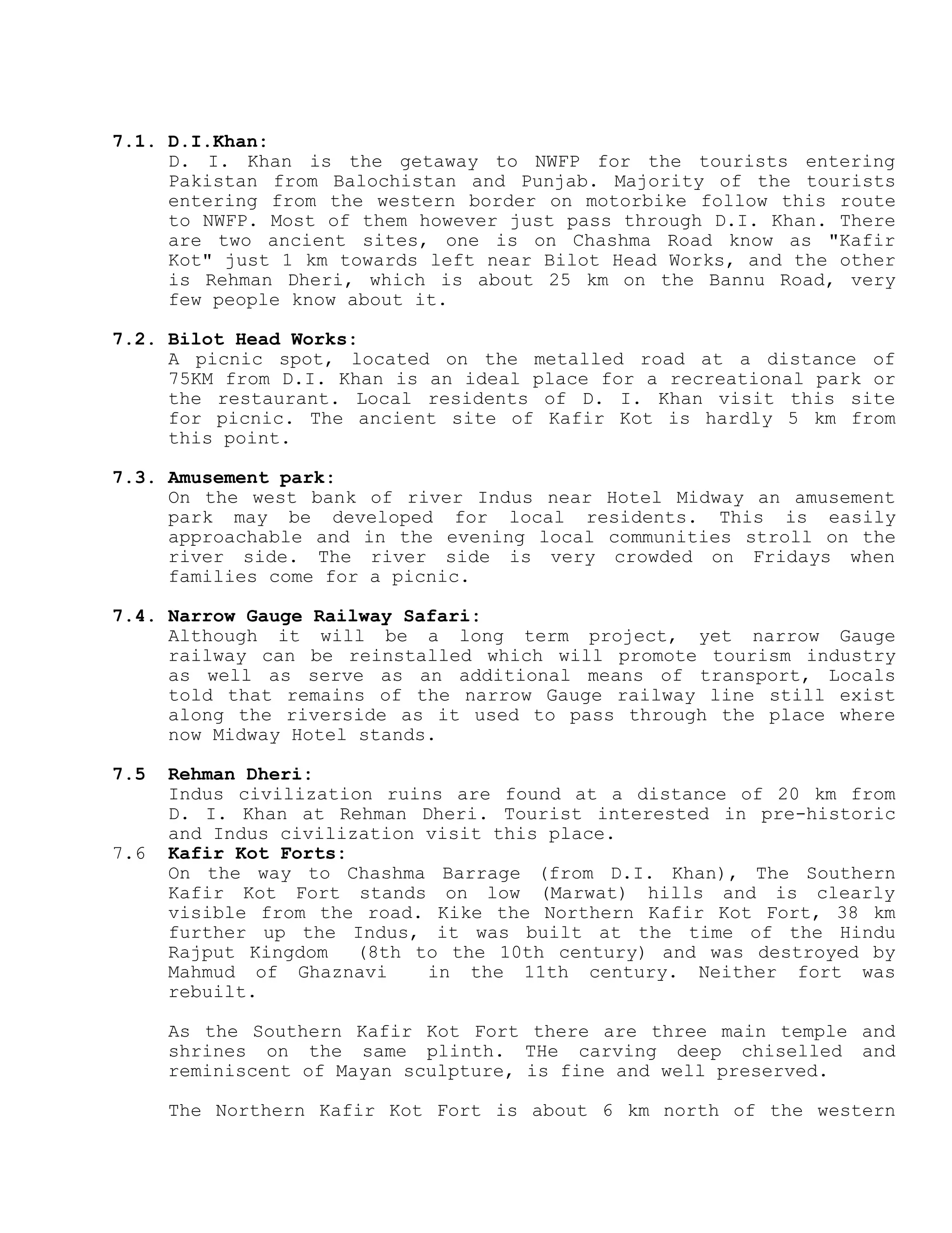 7.1. D.I.Khan:
D. I. Khan is the getaway to NWFP for the tourists entering
Pakistan from Balochistan and Punjab. Majority of the tourists
entering from the western border on motorbike follow this route
to NWFP. Most of them however just pass through D.I. Khan. There
are two ancient sites, one is on Chashma Road know as "Kafir
Kot" just 1 km towards left near Bilot Head Works, and the other
is Rehman Dheri, which is about 25 km on the Bannu Road, very
few people know about it.
7.2. Bilot Head Works:
A picnic spot, located on the metalled road at a distance of
75KM from D.I. Khan is an ideal place for a recreational park or
the restaurant. Local residents of D. I. Khan visit this site
for picnic. The ancient site of Kafir Kot is hardly 5 km from
this point.
7.3. Amusement park:
On the west bank of river Indus near Hotel Midway an amusement
park may be developed for local residents. This is easily
approachable and in the evening local communities stroll on the
river side. The river side is very crowded on Fridays when
families come for a picnic.
7.4. Narrow Gauge Railway Safari:
Although it will be a long term project, yet narrow Gauge
railway can be reinstalled which will promote tourism industry
as well as serve as an additional means of transport, Locals
told that remains of the narrow Gauge railway line still exist
along the riverside as it used to pass through the place where
now Midway Hotel stands.
7.5 Rehman Dheri:
Indus civilization ruins are found at a distance of 20 km from
D. I. Khan at Rehman Dheri. Tourist interested in pre-historic
and Indus civilization visit this place.
7.6 Kafir Kot Forts:
On the way to Chashma Barrage (from D.I. Khan), The Southern
Kafir Kot Fort stands on low (Marwat) hills and is clearly
visible from the road. Kike the Northern Kafir Kot Fort, 38 km
further up the Indus, it was built at the time of the Hindu
Rajput Kingdom (8th to the 10th century) and was destroyed by
Mahmud of Ghaznavi in the 11th century. Neither fort was
rebuilt.
As the Southern Kafir Kot Fort there are three main temple and
shrines on the same plinth. THe carving deep chiselled and
reminiscent of Mayan sculpture, is fine and well preserved.
The Northern Kafir Kot Fort is about 6 km north of the western
 