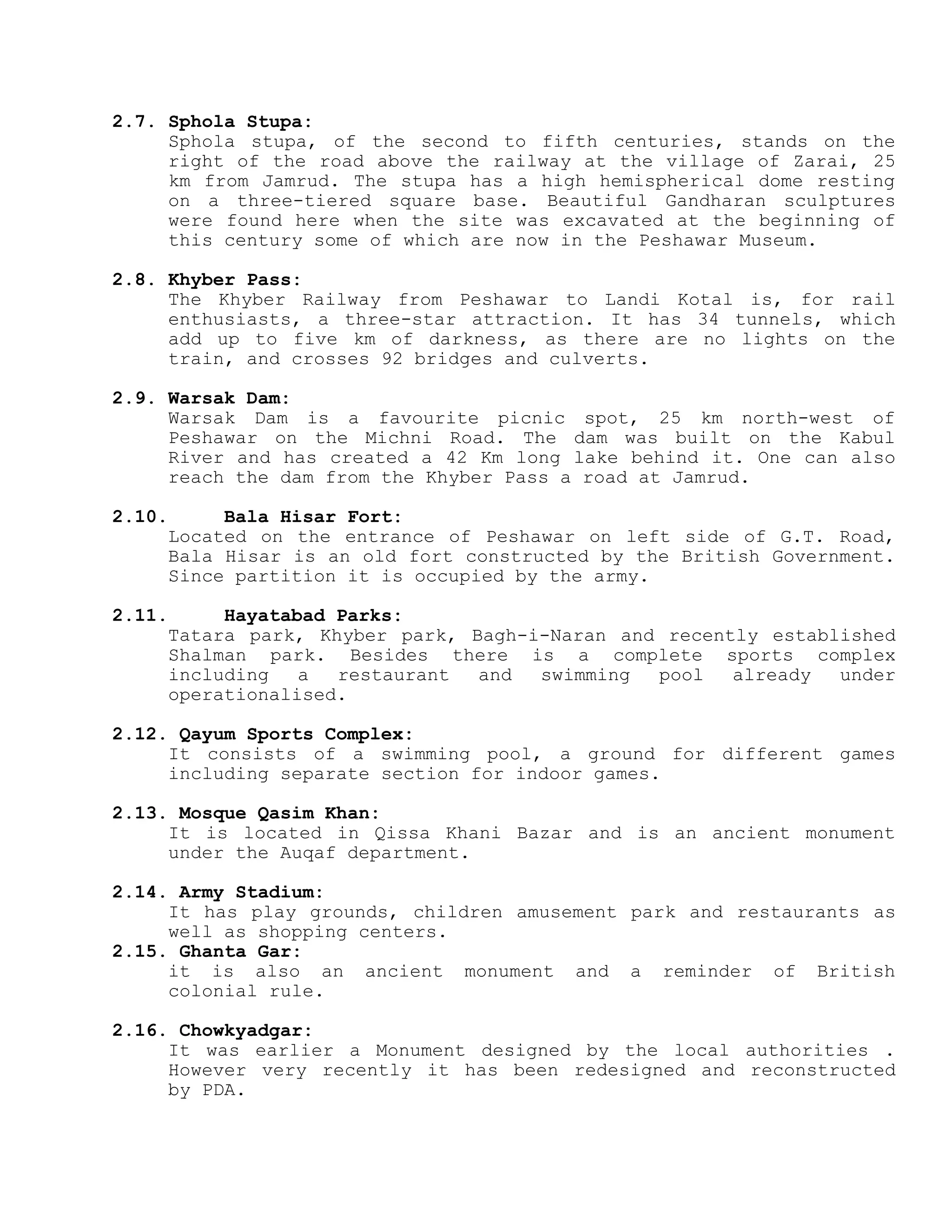 2.7. Sphola Stupa:
Sphola stupa, of the second to fifth centuries, stands on the
right of the road above the railway at the village of Zarai, 25
km from Jamrud. The stupa has a high hemispherical dome resting
on a three-tiered square base. Beautiful Gandharan sculptures
were found here when the site was excavated at the beginning of
this century some of which are now in the Peshawar Museum.
2.8. Khyber Pass:
The Khyber Railway from Peshawar to Landi Kotal is, for rail
enthusiasts, a three-star attraction. It has 34 tunnels, which
add up to five km of darkness, as there are no lights on the
train, and crosses 92 bridges and culverts.
2.9. Warsak Dam:
Warsak Dam is a favourite picnic spot, 25 km north-west of
Peshawar on the Michni Road. The dam was built on the Kabul
River and has created a 42 Km long lake behind it. One can also
reach the dam from the Khyber Pass a road at Jamrud.
2.10. Bala Hisar Fort:
Located on the entrance of Peshawar on left side of G.T. Road,
Bala Hisar is an old fort constructed by the British Government.
Since partition it is occupied by the army.
2.11. Hayatabad Parks:
Tatara park, Khyber park, Bagh-i-Naran and recently established
Shalman park. Besides there is a complete sports complex
including a restaurant and swimming pool already under
operationalised.
2.12. Qayum Sports Complex:
It consists of a swimming pool, a ground for different games
including separate section for indoor games.
2.13. Mosque Qasim Khan:
It is located in Qissa Khani Bazar and is an ancient monument
under the Auqaf department.
2.14. Army Stadium:
It has play grounds, children amusement park and restaurants as
well as shopping centers.
2.15. Ghanta Gar:
it is also an ancient monument and a reminder of British
colonial rule.
2.16. Chowkyadgar:
It was earlier a Monument designed by the local authorities .
However very recently it has been redesigned and reconstructed
by PDA.
 