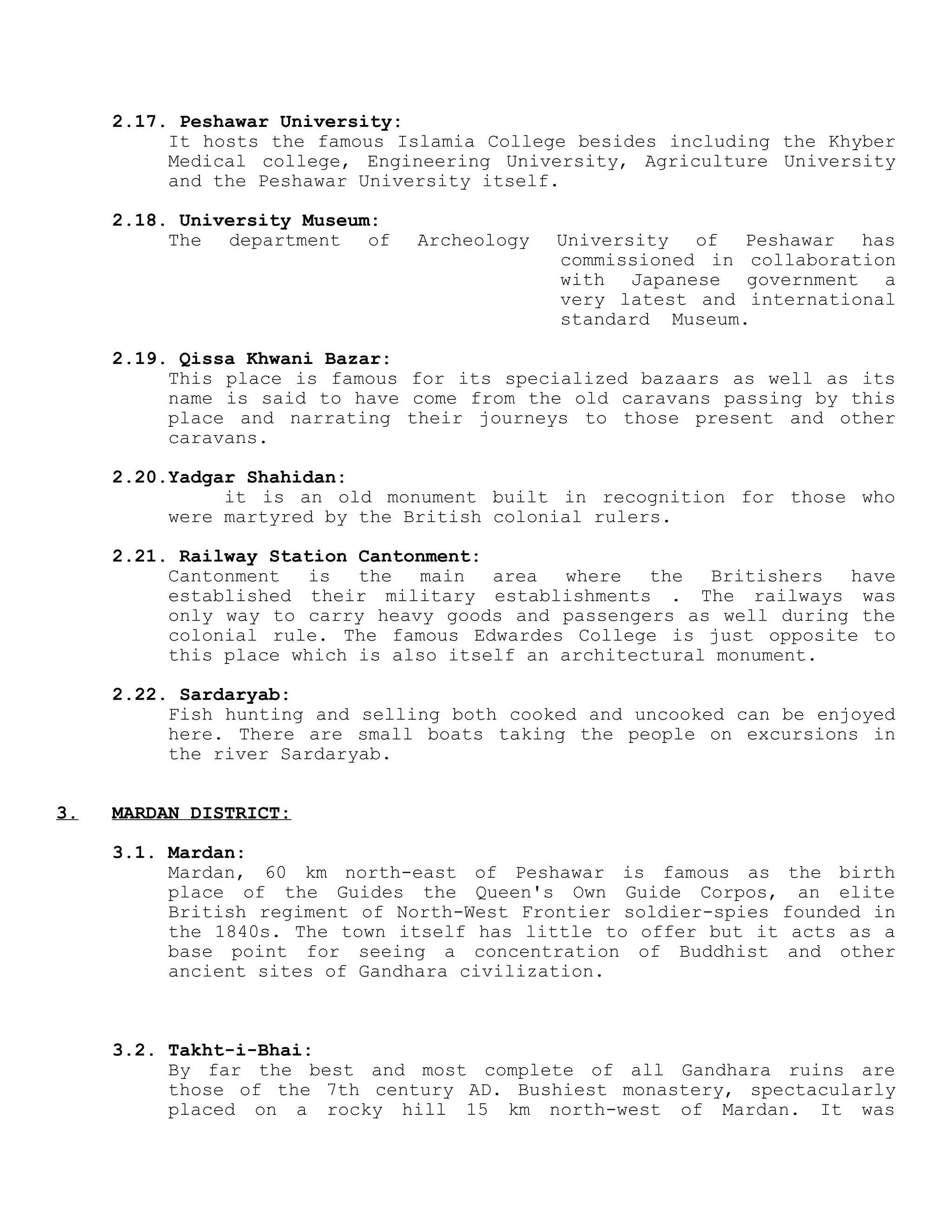 2.17. Peshawar University:
It hosts the famous Islamia College besides including the Khyber
Medical college, Engineering University, Agriculture University
and the Peshawar University itself.
2.18. University Museum:
The department of Archeology University of Peshawar has
commissioned in collaboration
with Japanese government a
very latest and international
standard Museum.
2.19. Qissa Khwani Bazar:
This place is famous for its specialized bazaars as well as its
name is said to have come from the old caravans passing by this
place and narrating their journeys to those present and other
caravans.
2.20.Yadgar Shahidan:
it is an old monument built in recognition for those who
were martyred by the British colonial rulers.
2.21. Railway Station Cantonment:
Cantonment is the main area where the Britishers have
established their military establishments . The railways was
only way to carry heavy goods and passengers as well during the
colonial rule. The famous Edwardes College is just opposite to
this place which is also itself an architectural monument.
2.22. Sardaryab:
Fish hunting and selling both cooked and uncooked can be enjoyed
here. There are small boats taking the people on excursions in
the river Sardaryab.
3. MARDAN DISTRICT:
3.1. Mardan:
Mardan, 60 km north-east of Peshawar is famous as the birth
place of the Guides the Queen's Own Guide Corpos, an elite
British regiment of North-West Frontier soldier-spies founded in
the 1840s. The town itself has little to offer but it acts as a
base point for seeing a concentration of Buddhist and other
ancient sites of Gandhara civilization.
3.2. Takht-i-Bhai:
By far the best and most complete of all Gandhara ruins are
those of the 7th century AD. Bushiest monastery, spectacularly
placed on a rocky hill 15 km north-west of Mardan. It was
 