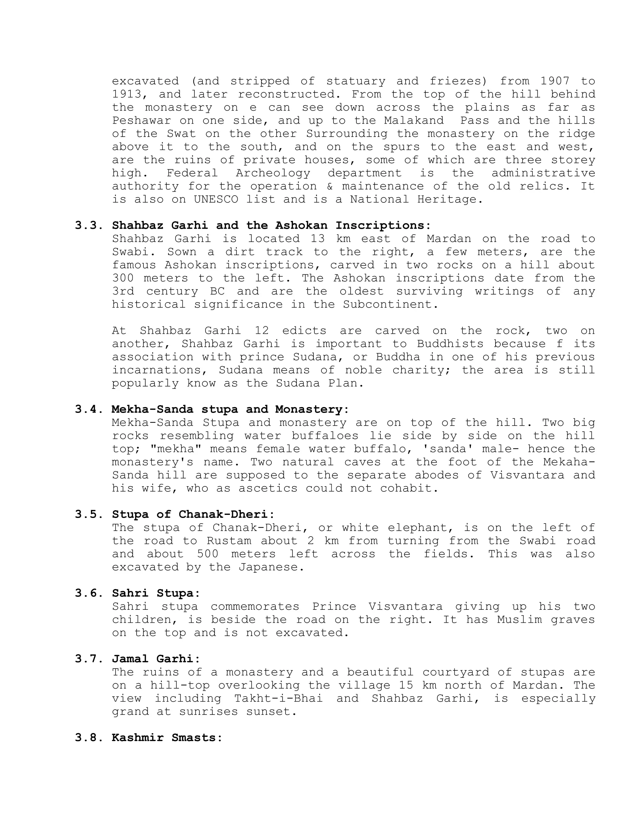 excavated (and stripped of statuary and friezes) from 1907 to
1913, and later reconstructed. From the top of the hill behind
the monastery on e can see down across the plains as far as
Peshawar on one side, and up to the Malakand Pass and the hills
of the Swat on the other Surrounding the monastery on the ridge
above it to the south, and on the spurs to the east and west,
are the ruins of private houses, some of which are three storey
high. Federal Archeology department is the administrative
authority for the operation & maintenance of the old relics. It
is also on UNESCO list and is a National Heritage.
3.3. Shahbaz Garhi and the Ashokan Inscriptions:
Shahbaz Garhi is located 13 km east of Mardan on the road to
Swabi. Sown a dirt track to the right, a few meters, are the
famous Ashokan inscriptions, carved in two rocks on a hill about
300 meters to the left. The Ashokan inscriptions date from the
3rd century BC and are the oldest surviving writings of any
historical significance in the Subcontinent.
At Shahbaz Garhi 12 edicts are carved on the rock, two on
another, Shahbaz Garhi is important to Buddhists because f its
association with prince Sudana, or Buddha in one of his previous
incarnations, Sudana means of noble charity; the area is still
popularly know as the Sudana Plan.
3.4. Mekha-Sanda stupa and Monastery:
Mekha-Sanda Stupa and monastery are on top of the hill. Two big
rocks resembling water buffaloes lie side by side on the hill
top; "mekha" means female water buffalo, 'sanda' male- hence the
monastery's name. Two natural caves at the foot of the Mekaha-
Sanda hill are supposed to the separate abodes of Visvantara and
his wife, who as ascetics could not cohabit.
3.5. Stupa of Chanak-Dheri:
The stupa of Chanak-Dheri, or white elephant, is on the left of
the road to Rustam about 2 km from turning from the Swabi road
and about 500 meters left across the fields. This was also
excavated by the Japanese.
3.6. Sahri Stupa:
Sahri stupa commemorates Prince Visvantara giving up his two
children, is beside the road on the right. It has Muslim graves
on the top and is not excavated.
3.7. Jamal Garhi:
The ruins of a monastery and a beautiful courtyard of stupas are
on a hill-top overlooking the village 15 km north of Mardan. The
view including Takht-i-Bhai and Shahbaz Garhi, is especially
grand at sunrises sunset.
3.8. Kashmir Smasts:
 