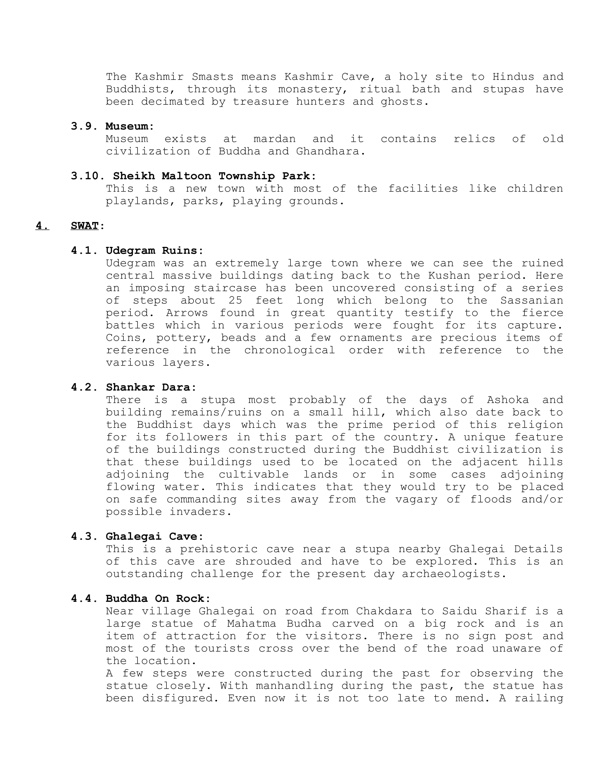 The Kashmir Smasts means Kashmir Cave, a holy site to Hindus and
Buddhists, through its monastery, ritual bath and stupas have
been decimated by treasure hunters and ghosts.
3.9. Museum:
Museum exists at mardan and it contains relics of old
civilization of Buddha and Ghandhara.
3.10. Sheikh Maltoon Township Park:
This is a new town with most of the facilities like children
playlands, parks, playing grounds.
4. SWAT:
4.1. Udegram Ruins:
Udegram was an extremely large town where we can see the ruined
central massive buildings dating back to the Kushan period. Here
an imposing staircase has been uncovered consisting of a series
of steps about 25 feet long which belong to the Sassanian
period. Arrows found in great quantity testify to the fierce
battles which in various periods were fought for its capture.
Coins, pottery, beads and a few ornaments are precious items of
reference in the chronological order with reference to the
various layers.
4.2. Shankar Dara:
There is a stupa most probably of the days of Ashoka and
building remains/ruins on a small hill, which also date back to
the Buddhist days which was the prime period of this religion
for its followers in this part of the country. A unique feature
of the buildings constructed during the Buddhist civilization is
that these buildings used to be located on the adjacent hills
adjoining the cultivable lands or in some cases adjoining
flowing water. This indicates that they would try to be placed
on safe commanding sites away from the vagary of floods and/or
possible invaders.
4.3. Ghalegai Cave:
This is a prehistoric cave near a stupa nearby Ghalegai Details
of this cave are shrouded and have to be explored. This is an
outstanding challenge for the present day archaeologists.
4.4. Buddha On Rock:
Near village Ghalegai on road from Chakdara to Saidu Sharif is a
large statue of Mahatma Budha carved on a big rock and is an
item of attraction for the visitors. There is no sign post and
most of the tourists cross over the bend of the road unaware of
the location.
A few steps were constructed during the past for observing the
statue closely. With manhandling during the past, the statue has
been disfigured. Even now it is not too late to mend. A railing
 