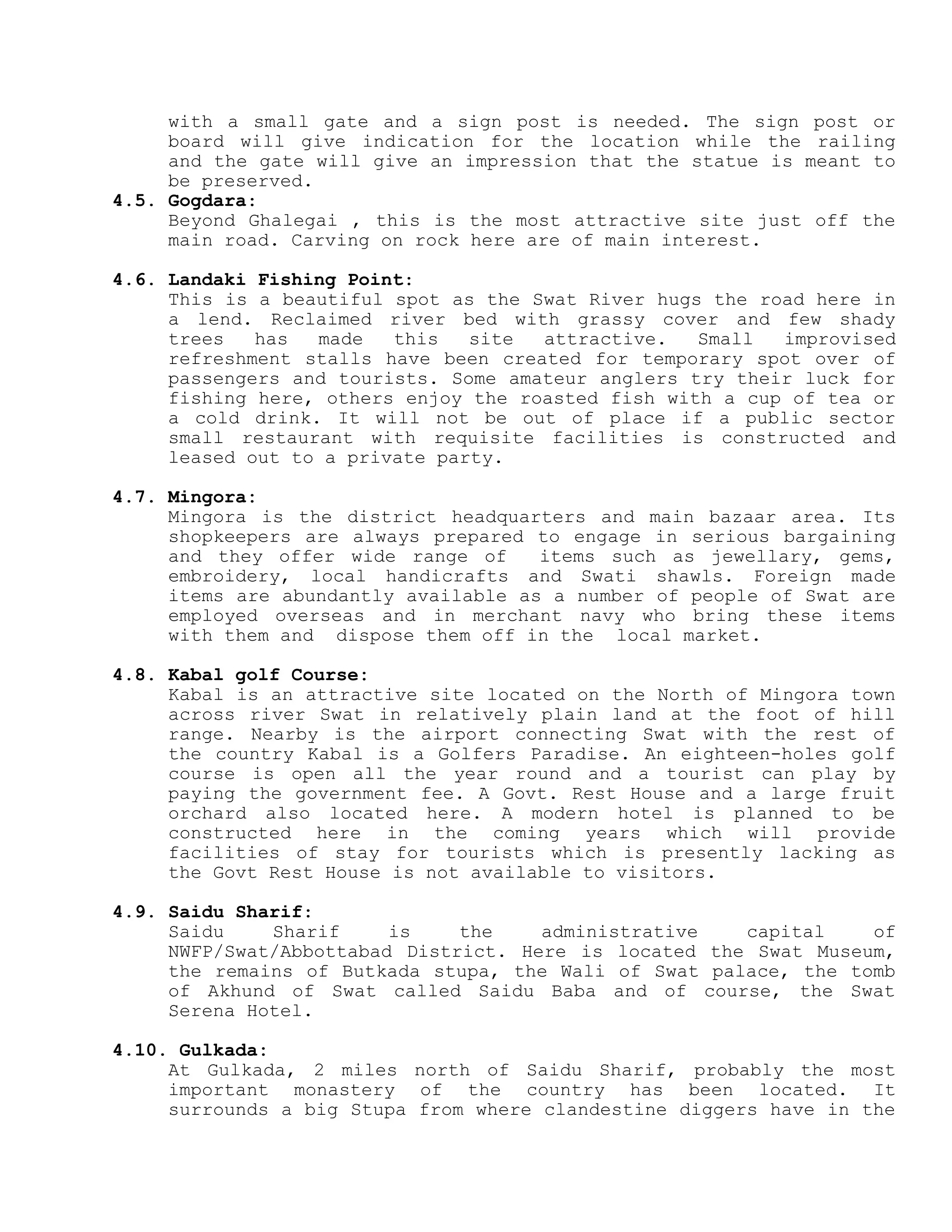 with a small gate and a sign post is needed. The sign post or
board will give indication for the location while the railing
and the gate will give an impression that the statue is meant to
be preserved.
4.5. Gogdara:
Beyond Ghalegai , this is the most attractive site just off the
main road. Carving on rock here are of main interest.
4.6. Landaki Fishing Point:
This is a beautiful spot as the Swat River hugs the road here in
a lend. Reclaimed river bed with grassy cover and few shady
trees has made this site attractive. Small improvised
refreshment stalls have been created for temporary spot over of
passengers and tourists. Some amateur anglers try their luck for
fishing here, others enjoy the roasted fish with a cup of tea or
a cold drink. It will not be out of place if a public sector
small restaurant with requisite facilities is constructed and
leased out to a private party.
4.7. Mingora:
Mingora is the district headquarters and main bazaar area. Its
shopkeepers are always prepared to engage in serious bargaining
and they offer wide range of items such as jewellary, gems,
embroidery, local handicrafts and Swati shawls. Foreign made
items are abundantly available as a number of people of Swat are
employed overseas and in merchant navy who bring these items
with them and dispose them off in the local market.
4.8. Kabal golf Course:
Kabal is an attractive site located on the North of Mingora town
across river Swat in relatively plain land at the foot of hill
range. Nearby is the airport connecting Swat with the rest of
the country Kabal is a Golfers Paradise. An eighteen-holes golf
course is open all the year round and a tourist can play by
paying the government fee. A Govt. Rest House and a large fruit
orchard also located here. A modern hotel is planned to be
constructed here in the coming years which will provide
facilities of stay for tourists which is presently lacking as
the Govt Rest House is not available to visitors.
4.9. Saidu Sharif:
Saidu Sharif is the administrative capital of
NWFP/Swat/Abbottabad District. Here is located the Swat Museum,
the remains of Butkada stupa, the Wali of Swat palace, the tomb
of Akhund of Swat called Saidu Baba and of course, the Swat
Serena Hotel.
4.10. Gulkada:
At Gulkada, 2 miles north of Saidu Sharif, probably the most
important monastery of the country has been located. It
surrounds a big Stupa from where clandestine diggers have in the
 
