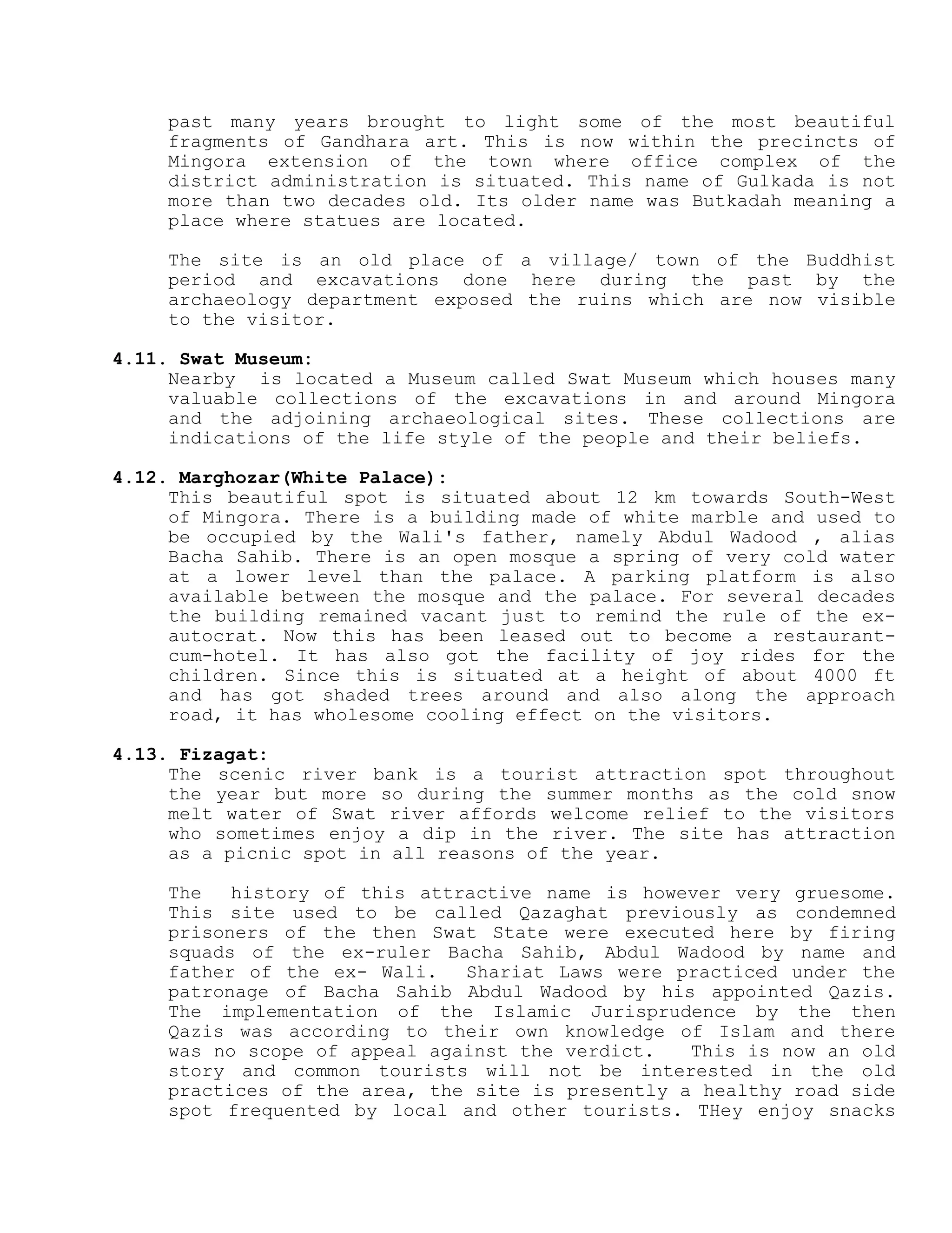 past many years brought to light some of the most beautiful
fragments of Gandhara art. This is now within the precincts of
Mingora extension of the town where office complex of the
district administration is situated. This name of Gulkada is not
more than two decades old. Its older name was Butkadah meaning a
place where statues are located.
The site is an old place of a village/ town of the Buddhist
period and excavations done here during the past by the
archaeology department exposed the ruins which are now visible
to the visitor.
4.11. Swat Museum:
Nearby is located a Museum called Swat Museum which houses many
valuable collections of the excavations in and around Mingora
and the adjoining archaeological sites. These collections are
indications of the life style of the people and their beliefs.
4.12. Marghozar(White Palace):
This beautiful spot is situated about 12 km towards South-West
of Mingora. There is a building made of white marble and used to
be occupied by the Wali's father, namely Abdul Wadood , alias
Bacha Sahib. There is an open mosque a spring of very cold water
at a lower level than the palace. A parking platform is also
available between the mosque and the palace. For several decades
the building remained vacant just to remind the rule of the ex-
autocrat. Now this has been leased out to become a restaurant-
cum-hotel. It has also got the facility of joy rides for the
children. Since this is situated at a height of about 4000 ft
and has got shaded trees around and also along the approach
road, it has wholesome cooling effect on the visitors.
4.13. Fizagat:
The scenic river bank is a tourist attraction spot throughout
the year but more so during the summer months as the cold snow
melt water of Swat river affords welcome relief to the visitors
who sometimes enjoy a dip in the river. The site has attraction
as a picnic spot in all reasons of the year.
The history of this attractive name is however very gruesome.
This site used to be called Qazaghat previously as condemned
prisoners of the then Swat State were executed here by firing
squads of the ex-ruler Bacha Sahib, Abdul Wadood by name and
father of the ex- Wali. Shariat Laws were practiced under the
patronage of Bacha Sahib Abdul Wadood by his appointed Qazis.
The implementation of the Islamic Jurisprudence by the then
Qazis was according to their own knowledge of Islam and there
was no scope of appeal against the verdict. This is now an old
story and common tourists will not be interested in the old
practices of the area, the site is presently a healthy road side
spot frequented by local and other tourists. THey enjoy snacks
 