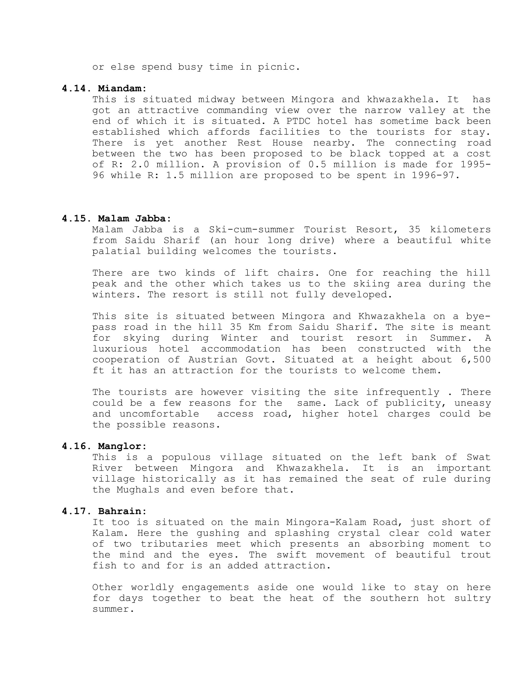or else spend busy time in picnic.
4.14. Miandam:
This is situated midway between Mingora and khwazakhela. It has
got an attractive commanding view over the narrow valley at the
end of which it is situated. A PTDC hotel has sometime back been
established which affords facilities to the tourists for stay.
There is yet another Rest House nearby. The connecting road
between the two has been proposed to be black topped at a cost
of R: 2.0 million. A provision of 0.5 million is made for 1995-
96 while R: 1.5 million are proposed to be spent in 1996-97.
4.15. Malam Jabba:
Malam Jabba is a Ski-cum-summer Tourist Resort, 35 kilometers
from Saidu Sharif (an hour long drive) where a beautiful white
palatial building welcomes the tourists.
There are two kinds of lift chairs. One for reaching the hill
peak and the other which takes us to the skiing area during the
winters. The resort is still not fully developed.
This site is situated between Mingora and Khwazakhela on a bye-
pass road in the hill 35 Km from Saidu Sharif. The site is meant
for skying during Winter and tourist resort in Summer. A
luxurious hotel accommodation has been constructed with the
cooperation of Austrian Govt. Situated at a height about 6,500
ft it has an attraction for the tourists to welcome them.
The tourists are however visiting the site infrequently . There
could be a few reasons for the same. Lack of publicity, uneasy
and uncomfortable access road, higher hotel charges could be
the possible reasons.
4.16. Manglor:
This is a populous village situated on the left bank of Swat
River between Mingora and Khwazakhela. It is an important
village historically as it has remained the seat of rule during
the Mughals and even before that.
4.17. Bahrain:
It too is situated on the main Mingora-Kalam Road, just short of
Kalam. Here the gushing and splashing crystal clear cold water
of two tributaries meet which presents an absorbing moment to
the mind and the eyes. The swift movement of beautiful trout
fish to and for is an added attraction.
Other worldly engagements aside one would like to stay on here
for days together to beat the heat of the southern hot sultry
summer.
 