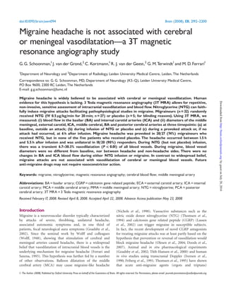 Migraine headache is not associated with cerebral
or meningeal vasodilatationça 3T magnetic
resonance angiography study
G.G. Schoonman,1
J. van der Grond,2
C. Kortmann,1
R. J. van der Geest,2
G.M.Terwindt1
and M.D.Ferrari1
1
Department of Neurology and 2
Department of Radiology, Leiden University Medical Centre, Leiden, The Netherlands
Correspondence to: G. G. Schoonman, MD, Department of Neurology (K5-Q), Leiden University Medical Centre,
PO Box 9600, 2300 RC Leiden, The Netherlands
E-mail: g.g.schoonman@lumc.nl
Migraine headache is widely believed to be associated with cerebral or meningeal vasodilatation. Human
evidence for this hypothesis is lacking. 3 Tesla magnetic resonance angiography (3T MRA) allows for repetitive,
non-invasive, sensitive assessment of intracranial vasodilatation and blood flow. Nitroglycerine (NTG) can faith-
fully induce migraine attacks facilitating pathophysiological studies in migraine. Migraineurs (n= 32) randomly
received NTG (IV 0.5 kg/kg/min for 20 min; n= 27) or placebo (n= 5; for blinding reasons). Using 3T MRA, we
measured: (i) blood flow in the basilar (BA) and internal carotid arteries (ICA) and (ii) diameters of the middle
meningeal, external carotid, ICA, middle cerebral, BA and posterior cerebral arteries at three timepoints: (a) at
baseline, outside an attack; (b) during infusion of NTG or placebo and (c) during a provoked attack or, if no
attack had occurred, at 6 h after infusion. Migraine headache was provoked in 20/27 (74%) migraineurs who
received NTG, but in none of the five patients who received placebo. The headache occurred between 1.5 h
and 5.5 h after infusion and was unilateral in 18/20 (90%) responders. During NTG (but not placebo) infusion,
there was a transient 6.7^30.3% vasodilatation (P_ 0.01) of all blood vessels. During migraine, blood vessel
diameters were no different from baseline, nor between headache and non-headache sides. There were no
changes in BA and ICA blood flow during either NTG infusion or migraine. In contrast to widespread belief,
migraine attacks are not associated with vasodilatation of cerebral or meningeal blood vessels. Future
anti-migraine drugs may not require vasoconstrictor action.
Keywords: migraine; nitroglycerine; magnetic resonance angiography; cerebral blood flow; middle meningeal artery
Abbreviations: BA=basilar artery; CGRP=calcitonin gene related peptide; ECA =external carotid artery; ICA =internal
carotid artery; MCA=middle cerebral artery; MMA=middle meningeal artery; NTG=nitroglycerine; PCA =posterior
cerebral artery; 3T MRA=3 Tesla magnetic resonance angiography
Received February17, 2008. Revised April 8, 2008. Accepted April 22, 2008. Advance Access publication May 23, 2008
Introduction
Migraine is a neurovascular disorder typically characterized
by attacks of severe, throbbing, unilateral headache,
associated autonomic symptoms and, in one third of
patients, focal neurological aura symptoms (Goadsby et al.,
2002). Since the seminal work by Wolff and colleagues
(Wolff, 1948), showing that stimulation of cerebral and
meningeal arteries caused headache, there is a widespread
belief that vasodilatation of intracranial blood vessels is the
underlying mechanism for migraine headache (Ferrari and
Saxena, 1993). This hypothesis was further fed by a number
of other observations. Balloon dilatation of the middle
cerebral artery (MCA) may cause migraine-like headache
(Nichols et al., 1990). Vasoactive substances such as the
nitric oxide donor nitroglycerine (NTG) (Thomsen et al.,
1994) and calcitonin gene related peptide (CGRP) (Lassen
et al., 2002) can trigger migraine in susceptible subjects.
In fact, the recent development of novel CGRP antagonists
for treating migraine attacks was at least partly based on the
hypothesis that prevention or reversal of vasodilation would
block migraine headache (Olesen et al., 2004; Doods et al.,
2007). Animal and in situ pharmacological experiments
(Goadsby et al., 2002; Tfelt-Hansen et al., 2000) and human
in vivo studies using transcranial Doppler (Iversen et al.,
1990; Friberg et al., 1991; Thomsen et al., 1995) have shown
that acute anti-migraine agents (ergots and triptans)
doi:10.1093/brain/awn094 Brain (2008), 131, 2192^2200
ß The Author (2008). Published by Oxford University Press on behalf ofthe Guarantors of Brain. Allrightsreserved. For Permissions, please email: journals.permissions@oxfordjournals.org
byguestonJuly28,2016http://brain.oxfordjournals.org/Downloadedfrom
 