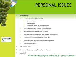 PERSONAL ISSUES Commitment to: researching Web 2.0 Tools (growing daily)  Finding the new tools Learning the tools  Understanding whether they are useful (in teaching) researching content (flickr, wikipedia, youtube, slideShare) updating professional content (Moodle, Blackboard) updating personal content (MySpace, Bebo, blog, wiki, flickr, de.licio.us) maintaining social networks (MSN, twitter, Second Life) Connecting to online forums/presentations (elluminate, dimdim) .. and don’t forget emails!! Data in lots of places Ownership (who owns your stuff when its on their space) Addiction !! http://virtualmv.glogster.com/Web-20---personal-issues/   