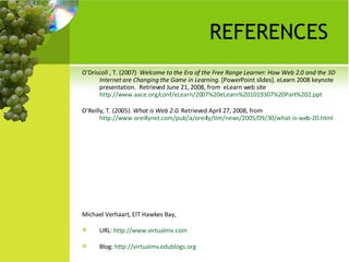 REFERENCES O'Driscoll , T. (2007)  Welcome to the Era of the Free Range Learner: How Web 2.0 and the 3D Internet are Changing the Game in Learning . [PowerPoint slides]. eLearn 2008 keynote  presentation.  Retrieved June 21, 2008, from  eLearn web site  http://www.aace.org/conf/eLearn/2007%20eLearn%201019307%20Part%202.ppt   O’Reilly, T. (2005).  What is Web 2.0.  Retrieved April 27, 2008, from  http://www.oreillynet.com/pub/a/oreilly/tim/news/2005/09/30/what-is-web-20.html   Michael Verhaart, EIT Hawkes Bay,  URL:  http://www.virtualmv.com Blog:  http://virtualmv.edublogs.org   
