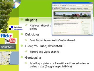 Blogging Add your thoughts online Del.icio.us Save favourites on web. Can be shared. Flickr, YouTube, deviantART Picture and video sharing Geotagging Labelling a picture or file with earth coordinates for online maps (Google maps, MS-live) 