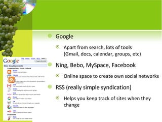 Google Apart from search, lots of tools  (Gmail, docs, calendar, groups, etc) Ning, Bebo, MySpace, Facebook Online space to create own social networks RSS (really simple syndication) Helps you keep track of sites when they change 