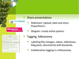 Share presentations  Slideshare: Upload, label and share PowerPoint's Glogster: create online posters Tagging, folksonomy Labelling files (images, videos, slideshows, blog posts, documents) with keywords.  Collaborative tagging is a folksonomy. 