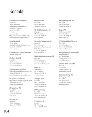 Kontakt
      Kooperativa Förbundet (KF)              KF Revision AB                   KF Shared Services AB
      Box 15200                               Box 15200                        Box 15200
      104 65 Stockholm                        104 65 Stockholm                 104 65 Stockholm
      Besöksadress: Stadsgården 10            Telefon 08-743 25 00             Telefon 08-769 80 00
      Telefon 08-743 25 00
      Fax 08-644 30 26                        Vår Gård Saltsjöbaden AB         Daglivs AB
      www.kf.se                               Ringvägen 6                      S:t Eriksgatan 34-38
      e-post: info@kf.se                      133 80 Saltsjöbaden              112 34 Stockholm
      Organisationsnummer 702001-1693         Telefon 08-748 77 00             Telefon 08-692 56 70
      Beställning e-post: trycksaker@kf.se    www.vargard.se                   www.daglivs.se

      Coop Sverige AB                         Norstedts Förlagsgrupp AB        KF Näthandel/Mataffären.se
      171 88 Solna                            Box 2052                         Box 15200
      Besöksadress: Englundavägen 4, Solna    103 12 Stockholm                 104 65 Stockholm
      Telefon 08-743 10 00                    Besöksadress: Tryckerigatan 4,   Telefon:08-120 323 00
      www.coop.se                             Riddarholmen                     www.mataﬀaren.se
                                              Telefon 08-769 87 00
      Coop Inköp och Logistik AB (Cilab)      www.norstedts.se                 KF Gymnasiet (KF Utbildning AB)
      Se Coop Sverige AB                                                       Högbergsgatan 62
                                              Akademibokhandelsgruppen AB      118 54 Stockholm
      MedMera Bank AB                         Box 15200                        Telefon 08-714 39 80
      Box 15200                               104 65 Stockholm                 www.kfgymnasiet.se
      104 65 Stockholm                        Telefon 08-769 81 00
      Telefon 08-743 25 00                    www.akademibokhandeln.se         Läckeby Water Group AB
      www.coopmedmera.se                                                       Box 1146
                                              Bokus AB                         221 05 Lund
      Coop MedMera Kundtjänst                 Södergatan 28                    Telefon 046-19 19 00
      Öppettider: måndag-fredag 09.00-17.00   211 34 Malmö                     www.lackebywater.se
      Telefon 0771-63 36 00                   Telefon 040-35 21 00
      e-post: kundtjanst@coopmedmera.se       www.bokus.com                    Löplabbet Sverige AB
                                                                               Karlbergvägen 32 A
      KF Sparkassa Kundtjänst                 Tidningen Vi AB                  Box 45056
      Öppettider: måndag-fredag 09.00-16.00   Box 2052                         104 30 Stockholm
      Telefon 020-53 77 27                    103 12 Stockholm                 Telefon: 08-734 90 13
      e-post: sparkassan@kf.se                Telefon 08-769 86 00             www.loplabbet.se
                                              www.vi-tidningen.se
      KF Fastigheter AB
      Box 15200                               PAN Vision Group
      104 65 Stockholm                        Box 15200
      Telefon 08-743 25 20                    104 65 Stockholm
      www.kﬀ.se                               Telefon 08-597 962 50
                                              www.panvision.com
      KF Invest AB
      Box 15200                               Tranbodarna AB
      104 65 Stockholm                        Box 863
      Telefon 08-743 25 00                    781 28 Borlänge
                                              Telefon 0243-79 47 00


104
 