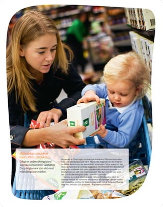 Miljövänliga produkter
med rättvis produktion
                                Änglamark är Coops eget sortiment av ekologiska, Rättvisemärkta eller
Enligt en undersökning bland    miljö- och allergianpassade varor. Målet med Änglamark är att verka för
svenska konsumenter uppfattas   en hållbar konsumtion där den enskilda människans hälsa, miljön och det
                                etiska perspektivet är centrala byggstenar. I sortimentet ﬁnns bland annat
Coop Änglamark som det mest     ekologiska produkter som odlas utan kemiska bekämpningsmedel och
miljövänliga varumärket.        konstgödsel och kött- och mejeriprodukter från djur som får vara utom-
                                hus och får äta ekologiskt foder i en avstressad miljö.
                                   Varorna ska också tillverkas under rättvisa förhållanden, vilket till
                                exempel innebär att människor som arbetar på plantager i tredje världen
                                inte ska behöva utsättas för bekämpningsmedel som är förbjudna i Sverige.
                                Idag ﬁnns det cirka 200 produkter i Änglamarks sortiment.
 